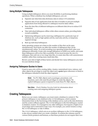 Creating Tablespaces
14-2 Oracle Database Administrator's Guide
Using Multiple Tablespaces
Using multiple tablespaces allows you more flexibility in performing database
operations. When a database has multiple tablespaces, you can:
■ Separate user data from data dictionary data to reduce I/O contention.
■ Separate data of one application from the data of another to prevent multiple
applications from being affected if a tablespace must be taken offline.
■ Store the data files of different tablespaces on different disk drives to reduce I/O
contention.
■ Take individual tablespaces offline while others remain online, providing better
overall availability.
■ Optimizing tablespace use by reserving a tablespace for a particular type of
database use, such as high update activity, read-only activity, or temporary
segment storage.
■ Back up individual tablespaces.
Some operating systems set a limit on the number of files that can be open
simultaneously. Such limits can affect the number of tablespaces that can be
simultaneously online. To avoid exceeding your operating system limit, plan your
tablespaces efficiently. Create only enough tablespaces to fulfill your needs, and create
these tablespaces with as few files as possible. If you must increase the size of a
tablespace, then add one or two large data files, or create data files with autoextension
enabled, rather than creating many small data files.
Review your data in light of these factors and decide how many tablespaces you need
for your database design.
Assigning Tablespace Quotas to Users
Grant to users who will be creating tables, clusters, materialized views, indexes, and
other objects the privilege to create the object and a quota (space allowance or limit) in
the tablespace intended to hold the object segment.
Creating Tablespaces
Before you can create a tablespace, you must create a database to contain it. The
primary tablespace in any database is the SYSTEM tablespace, which contains
information basic to the functioning of the database server, such as the data dictionary
and the system rollback segment. The SYSTEM tablespace is the first tablespace created
at database creation. It is managed as any other tablespace, but requires a higher level
of privilege and is restricted in some ways. For example, you cannot rename or drop
the SYSTEM tablespace or take it offline.
The SYSAUX tablespace, which acts as an auxiliary tablespace to the SYSTEM tablespace,
is also always created when you create a database. It contains the schemas used by
various Oracle products and features, so that those products do not require their own
Note: For PL/SQL objects such as packages, procedures, and
functions, users only need the privileges to create the objects. No
explicit tablespace quota is required to create these PL/SQL objects.
See Also: Oracle Database Security Guide for information about
creating users and assigning tablespace quotas.
 