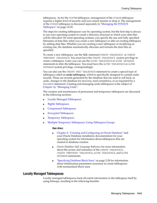 Creating Tablespaces
Managing Tablespaces 14-3
tablespaces. As for the SYSTEM tablespace, management of the SYSAUX tablespace
requires a higher level of security and you cannot rename or drop it. The management
of the SYSAUX tablespace is discussed separately in "Managing the SYSAUX
Tablespace" on page 14-25.
The steps for creating tablespaces vary by operating system, but the first step is always
to use your operating system to create a directory structure in which your data files
will be allocated. On most operating systems, you specify the size and fully specified
filenames of data files when you create a new tablespace or alter an existing tablespace
by adding data files. Whether you are creating a new tablespace or modifying an
existing one, the database automatically allocates and formats the data files as
specified.
To create a new tablespace, use the SQL statement CREATE TABLESPACE or CREATE
TEMPORARY TABLESPACE. You must have the CREATE TABLESPACE system privilege to
create a tablespace. Later, you can use the ALTER TABLESPACE or ALTER DATABASE
statements to alter the tablespace. You must have the ALTER TABLESPACE or ALTER
DATABASE system privilege, correspondingly.
You can also use the CREATE UNDO TABLESPACE statement to create a special type of
tablespace called an undo tablespace, which is specifically designed to contain undo
records. These are records generated by the database that are used to roll back, or
undo, changes to the database for recovery, read consistency, or as requested by a
ROLLBACK statement. Creating and managing undo tablespaces is the subject of
Chapter 16, "Managing Undo".
The creation and maintenance of permanent and temporary tablespaces are discussed
in the following sections:
■ Locally Managed Tablespaces
■ Bigfile Tablespaces
■ Compressed Tablespaces
■ Encrypted Tablespaces
■ Temporary Tablespaces
■ Multiple Temporary Tablespaces: Using Tablespace Groups
Locally Managed Tablespaces
Locally managed tablespaces track all extent information in the tablespace itself by
using bitmaps, resulting in the following benefits:
See Also:
■ Chapter 2, "Creating and Configuring an Oracle Database" and
your Oracle Database installation documentation for your
operating system for information about tablespaces that are
created at database creation
■ Oracle Database SQL Language Reference for more information
about the syntax and semantics of the CREATE TABLESPACE,
CREATE TEMPORARY TABLESPACE, ALTER TABLESPACE, and ALTER
DATABASE statements.
■ "Specifying Database Block Sizes" on page 2-28 for information
about initialization parameters necessary to create tablespaces
with nonstandard block sizes
 
