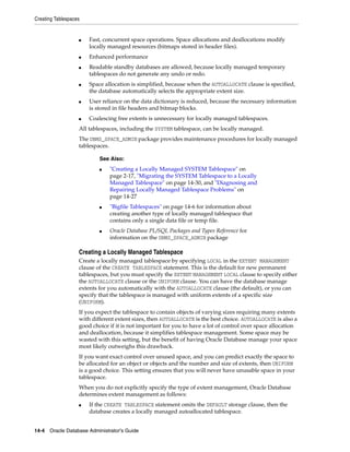 Creating Tablespaces
14-4 Oracle Database Administrator's Guide
■ Fast, concurrent space operations. Space allocations and deallocations modify
locally managed resources (bitmaps stored in header files).
■ Enhanced performance
■ Readable standby databases are allowed, because locally managed temporary
tablespaces do not generate any undo or redo.
■ Space allocation is simplified, because when the AUTOALLOCATE clause is specified,
the database automatically selects the appropriate extent size.
■ User reliance on the data dictionary is reduced, because the necessary information
is stored in file headers and bitmap blocks.
■ Coalescing free extents is unnecessary for locally managed tablespaces.
All tablespaces, including the SYSTEM tablespace, can be locally managed.
The DBMS_SPACE_ADMIN package provides maintenance procedures for locally managed
tablespaces.
Creating a Locally Managed Tablespace
Create a locally managed tablespace by specifying LOCAL in the EXTENT MANAGEMENT
clause of the CREATE TABLESPACE statement. This is the default for new permanent
tablespaces, but you must specify the EXTENT MANAGEMENT LOCAL clause to specify either
the AUTOALLOCATE clause or the UNIFORM clause. You can have the database manage
extents for you automatically with the AUTOALLOCATE clause (the default), or you can
specify that the tablespace is managed with uniform extents of a specific size
(UNIFORM).
If you expect the tablespace to contain objects of varying sizes requiring many extents
with different extent sizes, then AUTOALLOCATE is the best choice. AUTOALLOCATE is also a
good choice if it is not important for you to have a lot of control over space allocation
and deallocation, because it simplifies tablespace management. Some space may be
wasted with this setting, but the benefit of having Oracle Database manage your space
most likely outweighs this drawback.
If you want exact control over unused space, and you can predict exactly the space to
be allocated for an object or objects and the number and size of extents, then UNIFORM
is a good choice. This setting ensures that you will never have unusable space in your
tablespace.
When you do not explicitly specify the type of extent management, Oracle Database
determines extent management as follows:
■ If the CREATE TABLESPACE statement omits the DEFAULT storage clause, then the
database creates a locally managed autoallocated tablespace.
See Also:
■ "Creating a Locally Managed SYSTEM Tablespace" on
page 2-17, "Migrating the SYSTEM Tablespace to a Locally
Managed Tablespace" on page 14-30, and "Diagnosing and
Repairing Locally Managed Tablespace Problems" on
page 14-27
■ "Bigfile Tablespaces" on page 14-6 for information about
creating another type of locally managed tablespace that
contains only a single data file or temp file.
■ Oracle Database PL/SQL Packages and Types Reference for
information on the DBMS_SPACE_ADMIN package
 