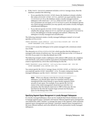 Creating Tablespaces
Managing Tablespaces 14-5
■ If the CREATE TABLESPACE statement includes a DEFAULT storage clause, then the
database considers the following:
– If you specified the MINIMUM EXTENT clause, the database evaluates whether
the values of MINIMUM EXTENT, INITIAL, and NEXT are equal and the value of
PCTINCREASE is 0. If so, the database creates a locally managed uniform
tablespace with extent size = INITIAL. If the MINIMUM EXTENT, INITIAL, and
NEXT parameters are not equal, or if PCTINCREASE is not 0, the database ignores
any extent storage parameters you may specify and creates a locally managed,
autoallocated tablespace.
– If you did not specify MINIMUM EXTENT clause, the database evaluates only
whether the storage values of INITIAL and NEXT are equal and PCTINCREASE is
0. If so, the tablespace is locally managed and uniform. Otherwise, the
tablespace is locally managed and autoallocated.
The following statement creates a locally managed tablespace named lmtbsb and
specifies AUTOALLOCATE:
CREATE TABLESPACE lmtbsb DATAFILE '/u02/oracle/data/lmtbsb01.dbf' SIZE 50M
EXTENT MANAGEMENT LOCAL AUTOALLOCATE;
AUTOALLOCATE causes the tablespace to be system managed with a minimum extent
size of 64K.
The alternative to AUTOALLOCATE is UNIFORM. which specifies that the tablespace is
managed with extents of uniform size. You can specify that size in the SIZE clause of
UNIFORM. If you omit SIZE, then the default size is 1M.
The following example creates a tablespace with uniform 128K extents. (In a database
with 2K blocks, each extent would be equivalent to 64 database blocks). Each 128K
extent is represented by a bit in the extent bitmap for this file.
CREATE TABLESPACE lmtbsb DATAFILE '/u02/oracle/data/lmtbsb01.dbf' SIZE 50M
EXTENT MANAGEMENT LOCAL UNIFORM SIZE 128K;
You cannot specify the DEFAULT storage clause, MINIMUM EXTENT, or TEMPORARY when
you explicitly specify EXTENT MANAGEMENT LOCAL. To create a temporary locally
managed tablespace, use the CREATE TEMPORARY TABLESPACE statement.
Specifying Segment Space Management in Locally Managed Tablespaces
In a locally managed tablespace, there are two methods that Oracle Database can use
to manage segment space: automatic and manual. Manual segment space management
uses linked lists called "freelists" to manage free space in the segment, while automatic
segment space management uses bitmaps. Automatic segment space management is
the more efficient method, and is the default for all new permanent, locally managed
tablespaces.
Note: When you allocate a data file for a locally managed
tablespace, you should allow space for metadata used for space
management (the extent bitmap or space header segment) which
are part of user space. For example, if you specify the UNIFORM
clause in the extent management clause but you omit the SIZE
parameter, then the default extent size is 1MB. In that case, the size
specified for the data file must be larger (at least one block plus
space for the bitmap) than 1MB.
 