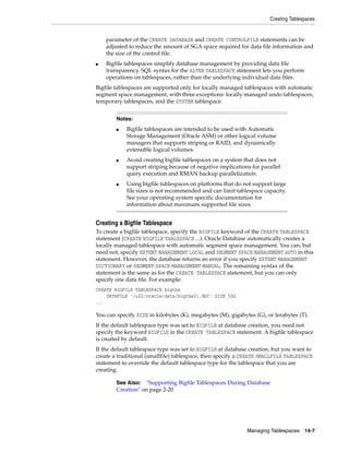 Creating Tablespaces
Managing Tablespaces 14-7
parameter of the CREATE DATABASE and CREATE CONTROLFILE statements can be
adjusted to reduce the amount of SGA space required for data file information and
the size of the control file.
■ Bigfile tablespaces simplify database management by providing data file
transparency. SQL syntax for the ALTER TABLESPACE statement lets you perform
operations on tablespaces, rather than the underlying individual data files.
Bigfile tablespaces are supported only for locally managed tablespaces with automatic
segment space management, with three exceptions: locally managed undo tablespaces,
temporary tablespaces, and the SYSTEM tablespace.
Creating a Bigfile Tablespace
To create a bigfile tablespace, specify the BIGFILE keyword of the CREATE TABLESPACE
statement (CREATE BIGFILE TABLESPACE ...). Oracle Database automatically creates a
locally managed tablespace with automatic segment space management. You can, but
need not, specify EXTENT MANAGEMENT LOCAL and SEGMENT SPACE MANAGEMENT AUTO in this
statement. However, the database returns an error if you specify EXTENT MANAGEMENT
DICTIONARY or SEGMENT SPACE MANAGEMENT MANUAL. The remaining syntax of the
statement is the same as for the CREATE TABLESPACE statement, but you can only
specify one data file. For example:
CREATE BIGFILE TABLESPACE bigtbs
DATAFILE '/u02/oracle/data/bigtbs01.dbf' SIZE 50G
...
You can specify SIZE in kilobytes (K), megabytes (M), gigabytes (G), or terabytes (T).
If the default tablespace type was set to BIGFILE at database creation, you need not
specify the keyword BIGFILE in the CREATE TABLESPACE statement. A bigfile tablespace
is created by default.
If the default tablespace type was set to BIGFILE at database creation, but you want to
create a traditional (smallfile) tablespace, then specify a CREATE SMALLFILE TABLESPACE
statement to override the default tablespace type for the tablespace that you are
creating.
Notes:
■ Bigfile tablespaces are intended to be used with Automatic
Storage Management (Oracle ASM) or other logical volume
managers that supports striping or RAID, and dynamically
extensible logical volumes.
■ Avoid creating bigfile tablespaces on a system that does not
support striping because of negative implications for parallel
query execution and RMAN backup parallelization.
■ Using bigfile tablespaces on platforms that do not support large
file sizes is not recommended and can limit tablespace capacity.
See your operating system specific documentation for
information about maximum supported file sizes.
See Also: "Supporting Bigfile Tablespaces During Database
Creation" on page 2-20
 