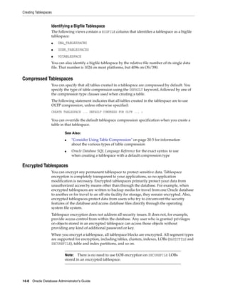 Creating Tablespaces
14-8 Oracle Database Administrator's Guide
Identifying a Bigfile Tablespace
The following views contain a BIGFILE column that identifies a tablespace as a bigfile
tablespace:
■ DBA_TABLESPACES
■ USER_TABLESPACES
■ V$TABLESPACE
You can also identify a bigfile tablespace by the relative file number of its single data
file. That number is 1024 on most platforms, but 4096 on OS/390.
Compressed Tablespaces
You can specify that all tables created in a tablespace are compressed by default. You
specify the type of table compression using the DEFAULT keyword, followed by one of
the compression type clauses used when creating a table.
The following statement indicates that all tables created in the tablespace are to use
OLTP compression, unless otherwise specified:
CREATE TABLESPACE ... DEFAULT COMPRESS FOR OLTP ... ;
You can override the default tablespace compression specification when you create a
table in that tablespace.
Encrypted Tablespaces
You can encrypt any permanent tablespace to protect sensitive data. Tablespace
encryption is completely transparent to your applications, so no application
modification is necessary. Encrypted tablespaces primarily protect your data from
unauthorized access by means other than through the database. For example, when
encrypted tablespaces are written to backup media for travel from one Oracle database
to another or for travel to an off-site facility for storage, they remain encrypted. Also,
encrypted tablespaces protect data from users who try to circumvent the security
features of the database and access database files directly through the operating
system file system.
Tablespace encryption does not address all security issues. It does not, for example,
provide access control from within the database. Any user who is granted privileges
on objects stored in an encrypted tablespace can access those objects without
providing any kind of additional password or key.
When you encrypt a tablespace, all tablespace blocks are encrypted. All segment types
are supported for encryption, including tables, clusters, indexes, LOBs (BASICFILE and
SECUREFILE), table and index partitions, and so on.
See Also:
■ "Consider Using Table Compression" on page 20-5 for information
about the various types of table compression
■ Oracle Database SQL Language Reference for the exact syntax to use
when creating a tablespace with a default compression type
Note: There is no need to use LOB encryption on SECUREFILE LOBs
stored in an encrypted tablespace.
 