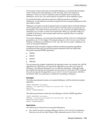 Creating Tablespaces
Managing Tablespaces 14-9
To maximize security, data from an encrypted tablespace is automatically encrypted
when written to the undo tablespace, to the redo logs, and to any temporary
tablespace. There is no need to explicitly create encrypted undo or temporary
tablespaces, and in fact, you cannot specify encryption for those tablespace types.
For partitioned tables and indexes that have different partitions in different
tablespaces, it is permitted to use both encrypted and non-encrypted tablespaces in the
same table or index.
Tablespace encryption uses the transparent data encryption feature of Oracle Database,
which requires that you create an Oracle wallet to store the master encryption key for
the database. The wallet must be open before you can create the encrypted tablespace
and before you can store or retrieve encrypted data. When you open the wallet, it is
available to all session, and it remains open until you explicitly close it or until the
database is shut down.
To encrypt a tablespace, you must open the database with the COMPATIBLE initialization
parameter set to 11.1.0 or higher. The default setting for COMPATIBLE for a new Oracle
Database 11g Release 2 installation is 11.2.0. Any user who can create a tablespace can
create an encrypted tablespace.
Transparent data encryption supports industry-standard encryption algorithms,
including the following Advanced Encryption Standard (AES) and Triple Data
Encryption Standard (3DES) algorithms:
■ AES256
■ AES192
■ AES128
■ 3DES168
The encryption key length is implied by the algorithm name. For example, the AES128
algorithm uses 128-bit keys. You specify the algorithm to use when you create the
tablespace, and different tablespaces can use different algorithms. Although longer
key lengths theoretically provide greater security, there is a trade-off in CPU overhead.
If you do not specify the algorithm in your CREATE TABLESPACE statement, AES128 is
the default. There is no disk space overhead for encrypting a tablespace.
Examples
The following statement creates an encrypted tablespace with the default encryption
algorithm:
CREATE TABLESPACE securespace
DATAFILE '/u01/app/oracle/oradata/orcl/secure01.dbf' SIZE 100M
ENCRYPTION
DEFAULT STORAGE(ENCRYPT);
The following statement creates the same tablespace with the AES256 algorithm:
CREATE TABLESPACE securespace
DATAFILE '/u01/app/oracle/oradata/orcl/secure01.dbf' SIZE 100M
ENCRYPTION USING 'AES256'
DEFAULT STORAGE(ENCRYPT);
Restrictions
The following are restrictions for encrypted tablespaces:
■ You cannot encrypt an existing tablespace with an ALTER TABLESPACE statement.
However, you can use Data Pump or SQL statements such as CREATE TABLE AS
 