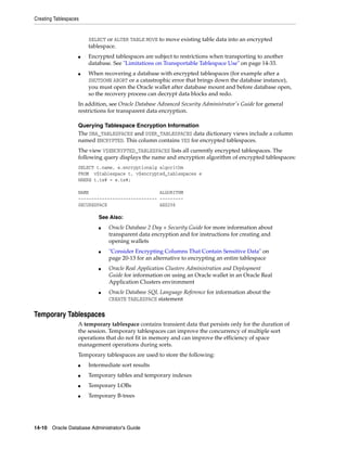 Creating Tablespaces
14-10 Oracle Database Administrator's Guide
SELECT or ALTER TABLE MOVE to move existing table data into an encrypted
tablespace.
■ Encrypted tablespaces are subject to restrictions when transporting to another
database. See "Limitations on Transportable Tablespace Use" on page 14-33.
■ When recovering a database with encrypted tablespaces (for example after a
SHUTDOWN ABORT or a catastrophic error that brings down the database instance),
you must open the Oracle wallet after database mount and before database open,
so the recovery process can decrypt data blocks and redo.
In addition, see Oracle Database Advanced Security Administrator's Guide for general
restrictions for transparent data encryption.
Querying Tablespace Encryption Information
The DBA_TABLESPACES and USER_TABLESPACES data dictionary views include a column
named ENCRYPTED. This column contains YES for encrypted tablespaces.
The view V$ENCRYPTED_TABLESPACES lists all currently encrypted tablespaces. The
following query displays the name and encryption algorithm of encrypted tablespaces:
SELECT t.name, e.encryptionalg algorithm
FROM v$tablespace t, v$encrypted_tablespaces e
WHERE t.ts# = e.ts#;
NAME ALGORITHM
------------------------------ ---------
SECURESPACE AES256
Temporary Tablespaces
A temporary tablespace contains transient data that persists only for the duration of
the session. Temporary tablespaces can improve the concurrency of multiple sort
operations that do not fit in memory and can improve the efficiency of space
management operations during sorts.
Temporary tablespaces are used to store the following:
■ Intermediate sort results
■ Temporary tables and temporary indexes
■ Temporary LOBs
■ Temporary B-trees
See Also:
■ Oracle Database 2 Day + Security Guide for more information about
transparent data encryption and for instructions for creating and
opening wallets
■ "Consider Encrypting Columns That Contain Sensitive Data" on
page 20-13 for an alternative to encrypting an entire tablespace
■ Oracle Real Application Clusters Administration and Deployment
Guide for information on using an Oracle wallet in an Oracle Real
Application Clusters environment
■ Oracle Database SQL Language Reference for information about the
CREATE TABLESPACE statement
 