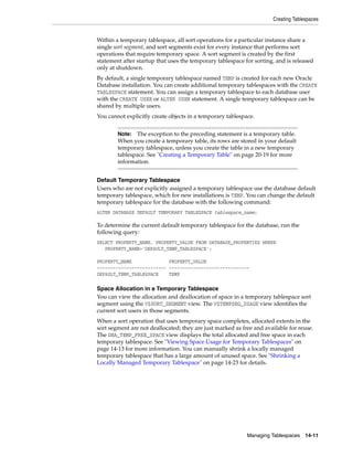 Creating Tablespaces
Managing Tablespaces 14-11
Within a temporary tablespace, all sort operations for a particular instance share a
single sort segment, and sort segments exist for every instance that performs sort
operations that require temporary space. A sort segment is created by the first
statement after startup that uses the temporary tablespace for sorting, and is released
only at shutdown.
By default, a single temporary tablespace named TEMP is created for each new Oracle
Database installation. You can create additional temporary tablespaces with the CREATE
TABLESPACE statement. You can assign a temporary tablespace to each database user
with the CREATE USER or ALTER USER statement. A single temporary tablespace can be
shared by multiple users.
You cannot explicitly create objects in a temporary tablespace.
Default Temporary Tablespace
Users who are not explicitly assigned a temporary tablespace use the database default
temporary tablespace, which for new installations is TEMP. You can change the default
temporary tablespace for the database with the following command:
ALTER DATABASE DEFAULT TEMPORARY TABLESPACE tablespace_name;
To determine the current default temporary tablespace for the database, run the
following query:
SELECT PROPERTY_NAME, PROPERTY_VALUE FROM DATABASE_PROPERTIES WHERE
PROPERTY_NAME='DEFAULT_TEMP_TABLESPACE';
PROPERTY_NAME PROPERTY_VALUE
-------------------------- ------------------------------
DEFAULT_TEMP_TABLESPACE TEMP
Space Allocation in a Temporary Tablespace
You can view the allocation and deallocation of space in a temporary tablespace sort
segment using the V$SORT_SEGMENT view. The V$TEMPSEG_USAGE view identifies the
current sort users in those segments.
When a sort operation that uses temporary space completes, allocated extents in the
sort segment are not deallocated; they are just marked as free and available for reuse.
The DBA_TEMP_FREE_SPACE view displays the total allocated and free space in each
temporary tablespace. See "Viewing Space Usage for Temporary Tablespaces" on
page 14-13 for more information. You can manually shrink a locally managed
temporary tablespace that has a large amount of unused space. See "Shrinking a
Locally Managed Temporary Tablespace" on page 14-23 for details.
Note: The exception to the preceding statement is a temporary table.
When you create a temporary table, its rows are stored in your default
temporary tablespace, unless you create the table in a new temporary
tablespace. See "Creating a Temporary Table" on page 20-19 for more
information.
 