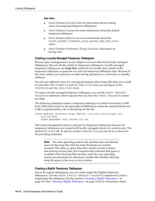 Creating Tablespaces
14-12 Oracle Database Administrator's Guide
Creating a Locally Managed Temporary Tablespace
Because space management is much simpler and more efficient in locally managed
tablespaces, they are ideally suited for temporary tablespaces. Locally managed
temporary tablespaces use temp files, which do not modify data outside of the
temporary tablespace or generate any redo for temporary tablespace data. Because of
this, they enable you to perform on-disk sorting operations in a read-only or standby
database.
You also use different views for viewing information about temp files than you would
for data files. The V$TEMPFILE and DBA_TEMP_FILES views are analogous to the
V$DATAFILE and DBA_DATA_FILES views.
To create a locally managed temporary tablespace, you use the CREATE TEMPORARY
TABLESPACE statement, which requires that you have the CREATE TABLESPACE system
privilege.
The following statement creates a temporary tablespace in which each extent is 16M.
Each 16M extent (which is the equivalent of 8000 blocks when the standard block size
is 2K) is represented by a bit in the bitmap for the file.
CREATE TEMPORARY TABLESPACE lmtemp TEMPFILE '/u02/oracle/data/lmtemp01.dbf'
SIZE 20M REUSE
EXTENT MANAGEMENT LOCAL UNIFORM SIZE 16M;
The extent management clause is optional for temporary tablespaces because all
temporary tablespaces are created with locally managed extents of a uniform size. The
default for SIZE is 1M. To specify another value for SIZE, you can do so as shown in
the preceding statement.
Creating a Bigfile Temporary Tablespace
Just as for regular tablespaces, you can create single-file (bigfile) temporary
tablespaces. Use the CREATE BIGFILE TEMPORARY TABLESPACE statement to create a
single-temp file tablespace. See the sections "Creating a Bigfile Tablespace" on
page 14-7 and "Altering a Bigfile Tablespace" on page 14-22 for information about
See Also:
■ Oracle Database Security Guide for information about creating
users and assigning temporary tablespaces
■ Oracle Database Concepts for more information about the default
temporary tablespace
■ Oracle Database Reference for more information about the
V$SORT_SEGMENT, V$TEMPSEG_USAGE, and DBA_TEMP_FREE_SPACE
views
■ Oracle Database Performance Tuning Guide for a discussion on
tuning sorts
Note: On some operating systems, the database does not allocate
space for the temp file until the temp file blocks are actually
accessed. This delay in space allocation results in faster creation
and resizing of temp files, but it requires that sufficient disk space is
available when the temp files are later used. See your operating
system documentation to determine whether the database allocates
temp file space in this way on your system.
 
