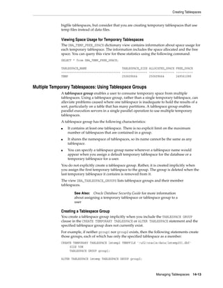 Creating Tablespaces
Managing Tablespaces 14-13
bigfile tablespaces, but consider that you are creating temporary tablespaces that use
temp files instead of data files.
Viewing Space Usage for Temporary Tablespaces
The DBA_TEMP_FREE_SPACE dictionary view contains information about space usage for
each temporary tablespace. The information includes the space allocated and the free
space. You can query this view for these statistics using the following command.
SELECT * from DBA_TEMP_FREE_SPACE;
TABLESPACE_NAME TABLESPACE_SIZE ALLOCATED_SPACE FREE_SPACE
----------------------------------- --------------- --------------- ----------
TEMP 250609664 250609664 249561088
Multiple Temporary Tablespaces: Using Tablespace Groups
A tablespace group enables a user to consume temporary space from multiple
tablespaces. Using a tablespace group, rather than a single temporary tablespace, can
alleviate problems caused where one tablespace is inadequate to hold the results of a
sort, particularly on a table that has many partitions. A tablespace group enables
parallel execution servers in a single parallel operation to use multiple temporary
tablespaces.
A tablespace group has the following characteristics:
■ It contains at least one tablespace. There is no explicit limit on the maximum
number of tablespaces that are contained in a group.
■ It shares the namespace of tablespaces, so its name cannot be the same as any
tablespace.
■ You can specify a tablespace group name wherever a tablespace name would
appear when you assign a default temporary tablespace for the database or a
temporary tablespace for a user.
You do not explicitly create a tablespace group. Rather, it is created implicitly when
you assign the first temporary tablespace to the group. The group is deleted when the
last temporary tablespace it contains is removed from it.
The view DBA_TABLESPACE_GROUPS lists tablespace groups and their member
tablespaces.
Creating a Tablespace Group
You create a tablespace group implicitly when you include the TABLESPACE GROUP
clause in the CREATE TEMPORARY TABLESPACE or ALTER TABLESPACE statement and the
specified tablespace group does not currently exist.
For example, if neither group1 nor group2 exists, then the following statements create
those groups, each of which has only the specified tablespace as a member:
CREATE TEMPORARY TABLESPACE lmtemp2 TEMPFILE '/u02/oracle/data/lmtemp201.dbf'
SIZE 50M
TABLESPACE GROUP group1;
ALTER TABLESPACE lmtemp TABLESPACE GROUP group2;
See Also: Oracle Database Security Guide for more information
about assigning a temporary tablespace or tablespace group to a
user
 
