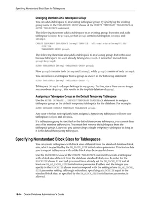 Specifying Nonstandard Block Sizes for Tablespaces
14-14 Oracle Database Administrator's Guide
Changing Members of a Tablespace Group
You can add a tablespace to an existing tablespace group by specifying the existing
group name in the TABLESPACE GROUP clause of the CREATE TEMPORARY TABLESPACE or
ALTER TABLESPACE statement.
The following statement adds a tablespace to an existing group. It creates and adds
tablespace lmtemp3 to group1, so that group1 contains tablespaces lmtemp2 and
lmtemp3.
CREATE TEMPORARY TABLESPACE lmtemp3 TEMPFILE '/u02/oracle/data/lmtemp301.dbf'
SIZE 25M
TABLESPACE GROUP group1;
The following statement also adds a tablespace to an existing group, but in this case
because tablespace lmtemp2 already belongs to group1, it is in effect moved from
group1 to group2:
ALTER TABLESPACE lmtemp2 TABLESPACE GROUP group2;
Now group2 contains both lmtemp and lmtemp2, while group1 consists of only tmtemp3.
You can remove a tablespace from a group as shown in the following statement:
ALTER TABLESPACE lmtemp3 TABLESPACE GROUP '';
Tablespace lmtemp3 no longer belongs to any group. Further, since there are no longer
any members of group1, this results in the implicit deletion of group1.
Assigning a Tablespace Group as the Default Temporary Tablespace
Use the ALTER DATABASE...DEFAULT TEMPORARY TABLESPACE statement to assign a
tablespace group as the default temporary tablespace for the database. For example:
ALTER DATABASE DEFAULT TEMPORARY TABLESPACE group2;
Any user who has not explicitly been assigned a temporary tablespace will now use
tablespaces lmtemp and lmtemp2.
If a tablespace group is specified as the default temporary tablespace, you cannot drop
any of its member tablespaces. You must first remove the tablespace from the
tablespace group. Likewise, you cannot drop a single temporary tablespace as long as
it is the default temporary tablespace.
Specifying Nonstandard Block Sizes for Tablespaces
You can create tablespaces with block sizes different from the standard database block
size, which is specified by the DB_BLOCK_SIZE initialization parameter. This feature lets
you transport tablespaces with unlike block sizes between databases.
Use the BLOCKSIZE clause of the CREATE TABLESPACE statement to create a tablespace
with a block size different from the database standard block size. In order for the
BLOCKSIZE clause to succeed, you must have already set the DB_CACHE_SIZE and at
least one DB_nK_CACHE_SIZE initialization parameter. Further, and the integer you
specify in the BLOCKSIZE clause must correspond with the setting of one DB_nK_CACHE_
SIZE parameter setting. Although redundant, specifying a BLOCKSIZE equal to the
standard block size, as specified by the DB_BLOCK_SIZE initialization parameter, is
allowed.
 