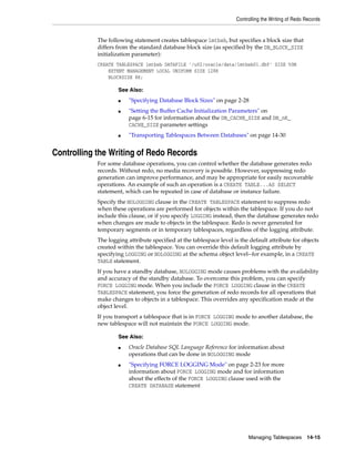 Controlling the Writing of Redo Records
Managing Tablespaces 14-15
The following statement creates tablespace lmtbsb, but specifies a block size that
differs from the standard database block size (as specified by the DB_BLOCK_SIZE
initialization parameter):
CREATE TABLESPACE lmtbsb DATAFILE '/u02/oracle/data/lmtbsb01.dbf' SIZE 50M
EXTENT MANAGEMENT LOCAL UNIFORM SIZE 128K
BLOCKSIZE 8K;
Controlling the Writing of Redo Records
For some database operations, you can control whether the database generates redo
records. Without redo, no media recovery is possible. However, suppressing redo
generation can improve performance, and may be appropriate for easily recoverable
operations. An example of such an operation is a CREATE TABLE...AS SELECT
statement, which can be repeated in case of database or instance failure.
Specify the NOLOGGING clause in the CREATE TABLESPACE statement to suppress redo
when these operations are performed for objects within the tablespace. If you do not
include this clause, or if you specify LOGGING instead, then the database generates redo
when changes are made to objects in the tablespace. Redo is never generated for
temporary segments or in temporary tablespaces, regardless of the logging attribute.
The logging attribute specified at the tablespace level is the default attribute for objects
created within the tablespace. You can override this default logging attribute by
specifying LOGGING or NOLOGGING at the schema object level--for example, in a CREATE
TABLE statement.
If you have a standby database, NOLOGGING mode causes problems with the availability
and accuracy of the standby database. To overcome this problem, you can specify
FORCE LOGGING mode. When you include the FORCE LOGGING clause in the CREATE
TABLESPACE statement, you force the generation of redo records for all operations that
make changes to objects in a tablespace. This overrides any specification made at the
object level.
If you transport a tablespace that is in FORCE LOGGING mode to another database, the
new tablespace will not maintain the FORCE LOGGING mode.
See Also:
■ "Specifying Database Block Sizes" on page 2-28
■ "Setting the Buffer Cache Initialization Parameters" on
page 6-15 for information about the DB_CACHE_SIZE and DB_nK_
CACHE_SIZE parameter settings
■ "Transporting Tablespaces Between Databases" on page 14-30
See Also:
■ Oracle Database SQL Language Reference for information about
operations that can be done in NOLOGGING mode
■ "Specifying FORCE LOGGING Mode" on page 2-23 for more
information about FORCE LOGGING mode and for information
about the effects of the FORCE LOGGING clause used with the
CREATE DATABASE statement
 