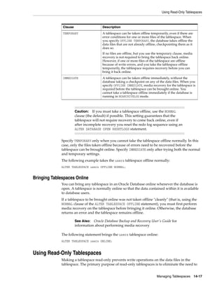 Using Read-Only Tablespaces
Managing Tablespaces 14-17
Specify TEMPORARY only when you cannot take the tablespace offline normally. In this
case, only the files taken offline because of errors need to be recovered before the
tablespace can be brought online. Specify IMMEDIATE only after trying both the normal
and temporary settings.
The following example takes the users tablespace offline normally:
ALTER TABLESPACE users OFFLINE NORMAL;
Bringing Tablespaces Online
You can bring any tablespace in an Oracle Database online whenever the database is
open. A tablespace is normally online so that the data contained within it is available
to database users.
If a tablespace to be brought online was not taken offline "cleanly" (that is, using the
NORMAL clause of the ALTER TABLESPACE OFFLINE statement), you must first perform
media recovery on the tablespace before bringing it online. Otherwise, the database
returns an error and the tablespace remains offline.
The following statement brings the users tablespace online:
ALTER TABLESPACE users ONLINE;
Using Read-Only Tablespaces
Making a tablespace read-only prevents write operations on the data files in the
tablespace. The primary purpose of read-only tablespaces is to eliminate the need to
TEMPORARY A tablespace can be taken offline temporarily, even if there are
error conditions for one or more files of the tablespace. When
you specify OFFLINE TEMPORARY, the database takes offline the
data files that are not already offline, checkpointing them as it
does so.
If no files are offline, but you use the temporary clause, media
recovery is not required to bring the tablespace back online.
However, if one or more files of the tablespace are offline
because of write errors, and you take the tablespace offline
temporarily, the tablespace requires recovery before you can
bring it back online.
IMMEDIATE A tablespace can be taken offline immediately, without the
database taking a checkpoint on any of the data files. When you
specify OFFLINE IMMEDIATE, media recovery for the tablespace is
required before the tablespace can be brought online. You
cannot take a tablespace offline immediately if the database is
running in NOARCHIVELOG mode.
Caution: If you must take a tablespace offline, use the NORMAL
clause (the default) if possible. This setting guarantees that the
tablespace will not require recovery to come back online, even if
after incomplete recovery you reset the redo log sequence using an
ALTER DATABASE OPEN RESETLOGS statement.
See Also: Oracle Database Backup and Recovery User's Guide for
information about performing media recovery
Clause Description
 