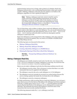 Using Read-Only Tablespaces
14-18 Oracle Database Administrator's Guide
perform backup and recovery of large, static portions of a database. Read-only
tablespaces also provide a way to protecting historical data so that users cannot
modify it. Making a tablespace read-only prevents updates on all tables in the
tablespace, regardless of a user's update privilege level.
You can drop items, such as tables or indexes, from a read-only tablespace, but you
cannot create or alter objects in a read-only tablespace. You can execute statements that
update the file description in the data dictionary, such as ALTER TABLE...ADD or ALTER
TABLE...MODIFY, but you will not be able to use the new description until the
tablespace is made read/write.
Read-only tablespaces can be transported to other databases. And, since read-only
tablespaces can never be updated, they can reside on CD-ROM or WORM (Write
Once-Read Many) devices.
The following topics are discussed in this section:
■ Making a Tablespace Read-Only
■ Making a Read-Only Tablespace Writable
■ Creating a Read-Only Tablespace on a WORM Device
■ Delaying the Opening of Data Files in Read-Only Tablespaces
Making a Tablespace Read-Only
All tablespaces are initially created as read/write. Use the READ ONLY clause in the
ALTER TABLESPACE statement to change a tablespace to read-only. You must have the
ALTER TABLESPACE or MANAGE TABLESPACE system privilege.
Before you can make a tablespace read-only, the following conditions must be met.
■ The tablespace must be online. This is necessary to ensure that there is no undo
information that must be applied to the tablespace.
■ The tablespace cannot be the active undo tablespace or SYSTEM tablespace.
■ The tablespace must not currently be involved in an online backup, because the
end of a backup updates the header file of all data files in the tablespace.
■ The tablespace cannot be a temporary tablespace.
For better performance while accessing data in a read-only tablespace, you can issue a
query that accesses all of the blocks of the tables in the tablespace just before making it
read-only. A simple query, such as SELECT COUNT (*), executed against each table
ensures that the data blocks in the tablespace can be subsequently accessed most
efficiently. This eliminates the need for the database to check the status of the
transactions that most recently modified the blocks.
The following statement makes the flights tablespace read-only:
Note: Making a tablespace read-only cannot in itself be used to
satisfy archiving or data publishing requirements, because the
tablespace can only be brought online in the database in which it
was created. However, you can meet such requirements by using
the transportable tablespace feature, as described in "Transporting
Tablespaces Between Databases" on page 14-30.
See Also: "Transporting Tablespaces Between Databases" on
page 14-30
 