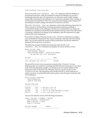 Using Read-Only Tablespaces
Managing Tablespaces 14-19
ALTER TABLESPACE flights READ ONLY;
You can issue the ALTER TABLESPACE...READ ONLY statement while the database is
processing transactions. After the statement is issued, the tablespace is put into a
transitional read-only state. No transactions are allowed to make further changes
(using DML statements) to the tablespace. If a transaction attempts further changes, it
is terminated and rolled back. However, transactions that already made changes and
that attempt no further changes are allowed to commit or roll back.
The ALTER TABLESPACE...READ ONLY statement waits for the following transactions to
either commit or roll back before returning: transactions that have pending or
uncommitted changes to the tablespace and that were started before you issued the
statement. If a transaction started before the statement remains active, but rolls back to
a savepoint, rolling back its changes to the tablespace, then the statement no longer
waits for this active transaction.
If you find it is taking a long time for the ALTER TABLESPACE statement to complete,
you can identify the transactions that are preventing the read-only state from taking
effect. You can then notify the owners of those transactions and decide whether to
terminate the transactions, if necessary.
The following example identifies the transaction entry for the ALTER
TABLESPACE...READ ONLY statement and displays its session address (saddr):
SELECT SQL_TEXT, SADDR
FROM V$SQLAREA,V$SESSION
WHERE V$SQLAREA.ADDRESS = V$SESSION.SQL_ADDRESS
AND SQL_TEXT LIKE 'alter tablespace%';
SQL_TEXT SADDR
---------------------------------------- --------
alter tablespace tbs1 read only 80034AF0
The start SCN of each active transaction is stored in the V$TRANSACTION view.
Displaying this view sorted by ascending start SCN lists the transactions in execution
order. From the preceding example, you already know the session address of the
transaction entry for the read-only statement, and you can now locate it in the
V$TRANSACTION view. All transactions with smaller start SCN, which indicates an
earlier execution, can potentially hold up the quiesce and subsequent read-only state
of the tablespace.
SELECT SES_ADDR, START_SCNB
FROM V$TRANSACTION
ORDER BY START_SCNB;
SES_ADDR START_SCNB
-------- ----------
800352A0 3621 --> waiting on this txn
80035A50 3623 --> waiting on this txn
80034AF0 3628 --> this is the ALTER TABLESPACE statement
80037910 3629 --> don't care about this txn
You can now find the owners of the blocking transactions.
SELECT T.SES_ADDR, S.USERNAME, S.MACHINE
FROM V$SESSION S, V$TRANSACTION T
WHERE T.SES_ADDR = S.SADDR
ORDER BY T.SES_ADDR
SES_ADDR USERNAME MACHINE
-------- -------------------- --------------------
 