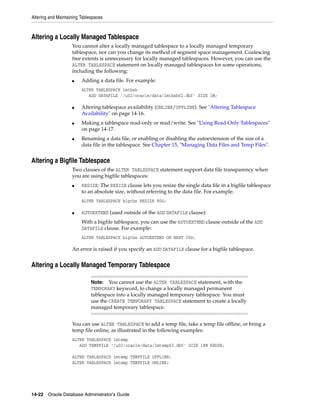 Altering and Maintaining Tablespaces
14-22 Oracle Database Administrator's Guide
Altering a Locally Managed Tablespace
You cannot alter a locally managed tablespace to a locally managed temporary
tablespace, nor can you change its method of segment space management. Coalescing
free extents is unnecessary for locally managed tablespaces. However, you can use the
ALTER TABLESPACE statement on locally managed tablespaces for some operations,
including the following:
■ Adding a data file. For example:
ALTER TABLESPACE lmtbsb
ADD DATAFILE '/u02/oracle/data/lmtbsb02.dbf' SIZE 1M;
■ Altering tablespace availability (ONLINE/OFFLINE). See "Altering Tablespace
Availability" on page 14-16.
■ Making a tablespace read-only or read/write. See "Using Read-Only Tablespaces"
on page 14-17.
■ Renaming a data file, or enabling or disabling the autoextension of the size of a
data file in the tablespace. See Chapter 15, "Managing Data Files and Temp Files".
Altering a Bigfile Tablespace
Two clauses of the ALTER TABLESPACE statement support data file transparency when
you are using bigfile tablespaces:
■ RESIZE: The RESIZE clause lets you resize the single data file in a bigfile tablespace
to an absolute size, without referring to the data file. For example:
ALTER TABLESPACE bigtbs RESIZE 80G;
■ AUTOEXTEND (used outside of the ADD DATAFILE clause):
With a bigfile tablespace, you can use the AUTOEXTEND clause outside of the ADD
DATAFILE clause. For example:
ALTER TABLESPACE bigtbs AUTOEXTEND ON NEXT 20G;
An error is raised if you specify an ADD DATAFILE clause for a bigfile tablespace.
Altering a Locally Managed Temporary Tablespace
You can use ALTER TABLESPACE to add a temp file, take a temp file offline, or bring a
temp file online, as illustrated in the following examples:
ALTER TABLESPACE lmtemp
ADD TEMPFILE '/u02/oracle/data/lmtemp02.dbf' SIZE 18M REUSE;
ALTER TABLESPACE lmtemp TEMPFILE OFFLINE;
ALTER TABLESPACE lmtemp TEMPFILE ONLINE;
Note: You cannot use the ALTER TABLESPACE statement, with the
TEMPORARY keyword, to change a locally managed permanent
tablespace into a locally managed temporary tablespace. You must
use the CREATE TEMPORARY TABLESPACE statement to create a locally
managed temporary tablespace.
 