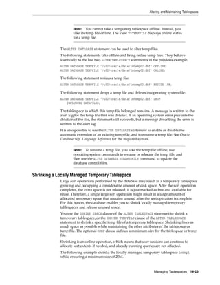 Altering and Maintaining Tablespaces
Managing Tablespaces 14-23
The ALTER DATABASE statement can be used to alter temp files.
The following statements take offline and bring online temp files. They behave
identically to the last two ALTER TABLESPACE statements in the previous example.
ALTER DATABASE TEMPFILE '/u02/oracle/data/lmtemp02.dbf' OFFLINE;
ALTER DATABASE TEMPFILE '/u02/oracle/data/lmtemp02.dbf' ONLINE;
The following statement resizes a temp file:
ALTER DATABASE TEMPFILE '/u02/oracle/data/lmtemp02.dbf' RESIZE 18M;
The following statement drops a temp file and deletes its operating system file:
ALTER DATABASE TEMPFILE '/u02/oracle/data/lmtemp02.dbf' DROP
INCLUDING DATAFILES;
The tablespace to which this temp file belonged remains. A message is written to the
alert log for the temp file that was deleted. If an operating system error prevents the
deletion of the file, the statement still succeeds, but a message describing the error is
written to the alert log.
It is also possible to use the ALTER DATABASE statement to enable or disable the
automatic extension of an existing temp file, and to rename a temp file. See Oracle
Database SQL Language Reference for the required syntax.
Shrinking a Locally Managed Temporary Tablespace
Large sort operations performed by the database may result in a temporary tablespace
growing and occupying a considerable amount of disk space. After the sort operation
completes, the extra space is not released; it is just marked as free and available for
reuse. Therefore, a single large sort operation might result in a large amount of
allocated temporary space that remains unused after the sort operation is complete.
For this reason, the database enables you to shrink locally managed temporary
tablespaces and release unused space.
You use the SHRINK SPACE clause of the ALTER TABLESPACE statement to shrink a
temporary tablespace, or the SHRINK TEMPFILE clause of the ALTER TABLESPACE
statement to shrink a specific temp file of a temporary tablespace. Shrinking frees as
much space as possible while maintaining the other attributes of the tablespace or
temp file. The optional KEEP clause defines a minimum size for the tablespace or temp
file.
Shrinking is an online operation, which means that user sessions can continue to
allocate sort extents if needed, and already-running queries are not affected.
The following example shrinks the locally managed temporary tablespace lmtmp1
while ensuring a minimum size of 20M.
Note: You cannot take a temporary tablespace offline. Instead, you
take its temp file offline. The view V$TEMPFILE displays online status
for a temp file.
Note: To rename a temp file, you take the temp file offline, use
operating system commands to rename or relocate the temp file, and
then use the ALTER DATABASE RENAME FILE command to update the
database control files.
 