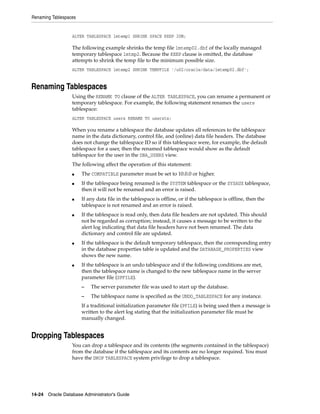 Renaming Tablespaces
14-24 Oracle Database Administrator's Guide
ALTER TABLESPACE lmtemp1 SHRINK SPACE KEEP 20M;
The following example shrinks the temp file lmtemp02.dbf of the locally managed
temporary tablespace lmtmp2. Because the KEEP clause is omitted, the database
attempts to shrink the temp file to the minimum possible size.
ALTER TABLESPACE lmtemp2 SHRINK TEMPFILE '/u02/oracle/data/lmtemp02.dbf';
Renaming Tablespaces
Using the RENAME TO clause of the ALTER TABLESPACE, you can rename a permanent or
temporary tablespace. For example, the following statement renames the users
tablespace:
ALTER TABLESPACE users RENAME TO usersts;
When you rename a tablespace the database updates all references to the tablespace
name in the data dictionary, control file, and (online) data file headers. The database
does not change the tablespace ID so if this tablespace were, for example, the default
tablespace for a user, then the renamed tablespace would show as the default
tablespace for the user in the DBA_USERS view.
The following affect the operation of this statement:
■ The COMPATIBLE parameter must be set to 10.0.0 or higher.
■ If the tablespace being renamed is the SYSTEM tablespace or the SYSAUX tablespace,
then it will not be renamed and an error is raised.
■ If any data file in the tablespace is offline, or if the tablespace is offline, then the
tablespace is not renamed and an error is raised.
■ If the tablespace is read only, then data file headers are not updated. This should
not be regarded as corruption; instead, it causes a message to be written to the
alert log indicating that data file headers have not been renamed. The data
dictionary and control file are updated.
■ If the tablespace is the default temporary tablespace, then the corresponding entry
in the database properties table is updated and the DATABASE_PROPERTIES view
shows the new name.
■ If the tablespace is an undo tablespace and if the following conditions are met,
then the tablespace name is changed to the new tablespace name in the server
parameter file (SPFILE).
– The server parameter file was used to start up the database.
– The tablespace name is specified as the UNDO_TABLESPACE for any instance.
If a traditional initialization parameter file (PFILE) is being used then a message is
written to the alert log stating that the initialization parameter file must be
manually changed.
Dropping Tablespaces
You can drop a tablespace and its contents (the segments contained in the tablespace)
from the database if the tablespace and its contents are no longer required. You must
have the DROP TABLESPACE system privilege to drop a tablespace.
 