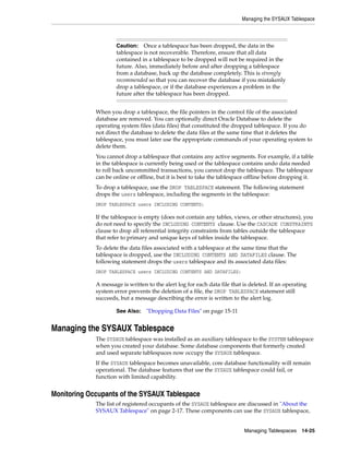 Managing the SYSAUX Tablespace
Managing Tablespaces 14-25
When you drop a tablespace, the file pointers in the control file of the associated
database are removed. You can optionally direct Oracle Database to delete the
operating system files (data files) that constituted the dropped tablespace. If you do
not direct the database to delete the data files at the same time that it deletes the
tablespace, you must later use the appropriate commands of your operating system to
delete them.
You cannot drop a tablespace that contains any active segments. For example, if a table
in the tablespace is currently being used or the tablespace contains undo data needed
to roll back uncommitted transactions, you cannot drop the tablespace. The tablespace
can be online or offline, but it is best to take the tablespace offline before dropping it.
To drop a tablespace, use the DROP TABLESPACE statement. The following statement
drops the users tablespace, including the segments in the tablespace:
DROP TABLESPACE users INCLUDING CONTENTS;
If the tablespace is empty (does not contain any tables, views, or other structures), you
do not need to specify the INCLUDING CONTENTS clause. Use the CASCADE CONSTRAINTS
clause to drop all referential integrity constraints from tables outside the tablespace
that refer to primary and unique keys of tables inside the tablespace.
To delete the data files associated with a tablespace at the same time that the
tablespace is dropped, use the INCLUDING CONTENTS AND DATAFILES clause. The
following statement drops the users tablespace and its associated data files:
DROP TABLESPACE users INCLUDING CONTENTS AND DATAFILES;
A message is written to the alert log for each data file that is deleted. If an operating
system error prevents the deletion of a file, the DROP TABLESPACE statement still
succeeds, but a message describing the error is written to the alert log.
Managing the SYSAUX Tablespace
The SYSAUX tablespace was installed as an auxiliary tablespace to the SYSTEM tablespace
when you created your database. Some database components that formerly created
and used separate tablespaces now occupy the SYSAUX tablespace.
If the SYSAUX tablespace becomes unavailable, core database functionality will remain
operational. The database features that use the SYSAUX tablespace could fail, or
function with limited capability.
Monitoring Occupants of the SYSAUX Tablespace
The list of registered occupants of the SYSAUX tablespace are discussed in "About the
SYSAUX Tablespace" on page 2-17. These components can use the SYSAUX tablespace,
Caution: Once a tablespace has been dropped, the data in the
tablespace is not recoverable. Therefore, ensure that all data
contained in a tablespace to be dropped will not be required in the
future. Also, immediately before and after dropping a tablespace
from a database, back up the database completely. This is strongly
recommended so that you can recover the database if you mistakenly
drop a tablespace, or if the database experiences a problem in the
future after the 