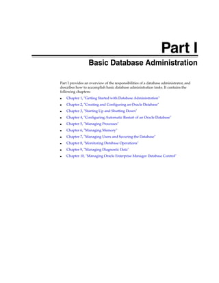 Part I
Part I Basic Database Administration
Part I provides an overview of the responsibilities of a database administrator, and
describes how to accomplish basic database administration tasks. It contains the
following chapters:
■ Chapter 1, "Getting Started with Database Administration"
■ Chapter 2, "Creating and Configuring an Oracle Database"
■ Chapter 3, "Starting Up and Shutting Down"
■ Chapter 4, "Configuring Automatic Restart of an Oracle Database"
■ Chapter 5, "Managing Processes"
■ Chapter 6, "Managing Memory"
■ Chapter 7, "Managing Users and Securing the Database"
■ Chapter 8, "Monitoring Database Operations"
■ Chapter 9, "Managing Diagnostic Data"
■ Chapter 10, "Managing Oracle Enterprise Manager Database Control"
 