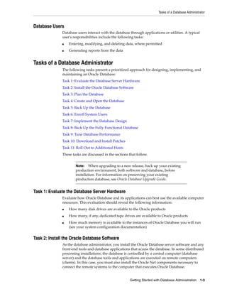 Tasks of a Database Administrator
Getting Started with Database Administration 1-3
Database Users
Database users interact with the database through applications or utilities. A typical
user's responsibilities include the following tasks:
■ Entering, modifying, and deleting data, where permitted
■ Generating reports from the data
Tasks of a Database Administrator
The following tasks present a prioritized approach for designing, implementing, and
maintaining an Oracle Database:
Task 1: Evaluate the Database Server Hardware
Task 2: Install the Oracle Database Software
Task 3: Plan the Database
Task 4: Create and Open the Database
Task 5: Back Up the Database
Task 6: Enroll System Users
Task 7: Implement the Database Design
Task 8: Back Up the Fully Functional Database
Task 9: Tune Database Performance
Task 10: Download and Install Patches
Task 11: Roll Out to Additional Hosts
These tasks are discussed in the sections that follow.
Task 1: Evaluate the Database Server Hardware
Evaluate how Oracle Database and its applications can best use the available computer
resources. This evaluation should reveal the following information:
■ How many disk drives are available to the Oracle products
■ How many, if any, dedicated tape drives are available to Oracle products
■ How much memory is available to the instances of Oracle Database you will run
(see your system configuration documentation)
Task 2: Install the Oracle Database Software
As the database administrator, you install the Oracle Database server software and any
front-end tools and database applications that access the database. In some distributed
processing installations, the database is controlled by a central computer (database
server) and the database tools and applications are executed on remote computers
(clients). In this case, you must also install the Oracle Net components necessary to
connect the remote systems to the computer that executes Oracle Database.
Note: When upgrading to a new release, back up your existing
production environment, both software and database, before
installation. For information on preserving your existing
production database, see Oracle Database Upgrade Guide.
 