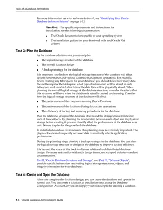 Tasks of a Database Administrator
1-4 Oracle Database Administrator's Guide
For more information on what software to install, see "Identifying Your Oracle
Database Software Release" on page 1-12.
Task 3: Plan the Database
As the database administrator, you must plan:
■ The logical storage structure of the database
■ The overall database design
■ A backup strategy for the database
It is important to plan how the logical storage structure of the database will affect
system performance and various database management operations. For example,
before creating any tablespaces for your database, you should know how many data
files will comprise the tablespace, what type of information will be stored in each
tablespace, and on which disk drives the data files will be physically stored. When
planning the overall logical storage of the database structure, consider the effects that
this structure will have when the database is actually created and running. Consider
how the logical storage structure of the database will affect:
■ The performance of the computer running Oracle Database
■ The performance of the database during data access operations
■ The efficiency of backup and recovery procedures for the database
Plan the relational design of the database objects and the storage characteristics for
each of these objects. By planning the relationship between each object and its physical
storage before creating it, you can directly affect the performance of the database as a
unit. Be sure to plan for the growth of the database.
In distributed database environments, this planning stage is extremely important. The
physical location of frequently accessed data dramatically affects application
performance.
During the planning stage, develop a backup strategy for the database. You can alter
the logical storage structure or design of the database to improve backup efficiency.
It is beyond the scope of this book to discuss relational and distributed database
design. If you are not familiar with such design issues, see accepted industry-standard
documentation.
Part II, "Oracle Database Structure and Storage", and Part III, "Schema Objects",
provide specific information on creating logical storage structures, objects, and
integrity constraints for your database.
Task 4: Create and Open the Database
After you complete the database design, you can create the database and open it for
normal use. You can create a database at installation time, using the Database
Configuration Assistant, or you can supply your own scripts for creating a database.
See Also: For specific requirements and instructions for
installation, see the following documentation:
■ The Oracle documentation specific to your operating system
■ The installation guides for your front-end tools and Oracle Net
drivers
 