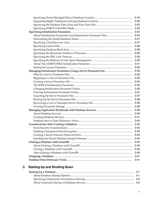 v
Specifying Oracle Managed Files at Database Creation............................................................ 2-19
Supporting Bigfile Tablespaces During Database Creation...................................................... 2-20
Specifying the Database Time Zone and Time Zone File.......................................................... 2-22
Specifying FORCE LOGGING Mode........................................................................................... 2-23
Specifying Initialization Parameters................................................................................................. 2-24
About Initialization Parameters and Initialization Parameter Files ........................................ 2-24
Determining the Global Database Name..................................................................................... 2-27
Specifying a Fast Recovery Area................................................................................................... 2-27
Specifying Control Files ................................................................................................................ 2-28
Specifying Database Block Sizes ................................................................................................... 2-28
Specifying the Maximum Number of Processes......................................................................... 2-30
Specifying the DDL Lock Timeout ............................................................................................... 2-30
Specifying the Method of Undo Space Management ................................................................ 2-30
About The COMPATIBLE Initialization Parameter .................................................................. 2-31
Setting the License Parameter ....................................................................................................... 2-32
Managing Initialization Parameters Using a Server Parameter File........................................... 2-32
What Is a Server Parameter File? .................................................................................................. 2-32
Migrating to a Server Parameter File ........................................................................................... 2-33
Creating a Server Parameter File .................................................................................................. 2-34
The SPFILE Initialization Parameter ............................................................................................ 2-35
Changing Initialization Parameter Values .................................................................................. 2-35
Clearing Initialization Parameter Values..................................................................................... 2-37
Exporting the Server Parameter File ............................................................................................ 2-37
Backing Up the Server Parameter File ......................................................................................... 2-38
Recovering a Lost or Damaged Server Parameter File.............................................................. 2-38
Viewing Parameter Settings .......................................................................................................... 2-39
Managing Application Workloads with Database Services ........................................................ 2-39
About Database Services ............................................................................................................... 2-39
Creating Database Services............................................................................................................ 2-41
Database Service Data Dictionary Views..................................................................................... 2-42
Considerations After Creating a Database....................................................................................... 2-42
Some Security Considerations....................................................................................................... 2-43
Enabling Transparent Data Encryption ....................................................................................... 2-43
Creating a Secure External Password Store ................................................................................ 2-44
Installing the Oracle Database Sample Schemas ........................................................................ 2-44
Cloning a Database with CloneDB.................................................................................................... 2-44
About Cloning a Database with CloneDB................................................................................... 2-45
Cloning a Database with CloneDB ............................................................................................... 2-45
After Cloning a Database with CloneDB..................................................................................... 2-50
Dropping a Database............................................................................................................................ 2-51
Database Data Dictionary Views ....................................................................................................... 2-51
3 Starting Up and Shutting Down
Starting Up a Database............................................................................................................................ 3-1
About Database Startup Options..................................................................................................... 3-1
Specifying Initialization Parameters at Startup............................................................................. 3-2
About Automatic Startup of Database Services ............................................................................ 3-5
 