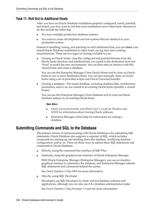 Submitting Commands and SQL to the Database
1-6 Oracle Database Administrator's Guide
Task 11: Roll Out to Additional Hosts
After you have an Oracle Database installation properly configured, tuned, patched,
and tested, you may want to roll that exact installation out to other hosts. Reasons to
do this include the following:
■ You have multiple production database systems.
■ You want to create development and test systems that are identical to your
production system.
Instead of installing, tuning, and patching on each additional host, you can clone your
tested Oracle Database installation to other hosts, saving time and avoiding
inconsistencies. There are two types of cloning available to you:
■ Cloning an Oracle home—Just the configured and patched binaries from the
Oracle home directory and subdirectories are copied to the destination host and
"fixed" to match the new environment. You can then start an instance with this
cloned home and create a database.
You can use the Enterprise Manager Clone Oracle Home tool to clone an Oracle
home to one or more destination hosts. You can also manually clone an Oracle
home using a set of provided scripts and Oracle Universal Installer.
■ Cloning a database—The tuned database, including database files, initialization
parameters, and so on, are cloned to an existing Oracle home (possibly a cloned
home).
You can use the Enterprise Manager Clone Database tool to clone an Oracle
database instance to an existing Oracle home.
Submitting Commands and SQL to the Database
The primary means of communicating with Oracle Database is by submitting SQL
statements. Oracle Database also supports a superset of SQL, which includes
commands for starting up and shutting down the database, modifying database
configuration, and so on. There are three ways to submit these SQL statements and
commands to Oracle Database:
■ Directly, using the command-line interface of SQL*Plus
■ Indirectly, using the graphical user interface of Oracle Enterprise Manager
With Oracle Enterprise Manager (Enterprise Manager), you use an intuitive
graphical interface to administer the database, and Enterprise Manager submits
SQL statements and commands behind the scenes.
See Oracle Database 2 Day DBA for more information.
■ Directly, using SQL Developer
Developers use SQL Developer to create and test database schemas and
applications, although you can also use it for database administration tasks.
See Oracle Database 2 Day Developer's Guide for more information.
See Also:
■ Oracle Universal Installer and OPatch User's Guide for Windows and
UNIX for information about cloning Oracle software.
■ Enterprise Manager online help for instructions for cloning a
database.
 