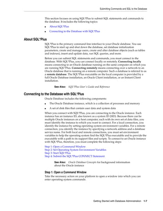 Submitting Commands and SQL to the Database
Getting Started with Database Administration 1-7
This section focuses on using SQL*Plus to submit SQL statements and commands to
the database. It includes the following topics:
■ About SQL*Plus
■ Connecting to the Database with SQL*Plus
About SQL*Plus
SQL*Plus is the primary command-line interface to your Oracle database. You use
SQL*Plus to start up and shut down the database, set database initialization
parameters, create and manage users, create and alter database objects (such as tables
and indexes), insert and update data, run SQL queries, and more.
Before you can submit SQL statements and commands, you must connect to the
database. With SQL*Plus, you can connect locally or remotely. Connecting locally
means connecting to an Oracle database running on the same computer on which you
are running SQL*Plus. Connecting remotely means connecting over a network to an
Oracle database that is running on a remote computer. Such a database is referred to as
a remote database. The SQL*Plus executable on the local computer is provided by a
full Oracle Database installation, an Oracle Client installation, or an Instant Client
installation.
Connecting to the Database with SQL*Plus
Oracle Database includes the following components:
■ The Oracle Database instance, which is a collection of processes and memory
■ A set of disk files that contain user data and system data
When you connect with SQL*Plus, you are connecting to the Oracle instance. Each
instance has an instance ID, also known as a system ID (SID). Because there can be
multiple Oracle instances on a host computer, each with its own set of data files, you
must identify the instance to which you want to connect. For a local connection, you
identify the instance by setting operating system environment variables. For a remote
connection, you identify the instance by specifying a network address and a database
service name. For both local and remote connections, you must set environment
variables to help the operating system find the SQL*Plus executable and to provide the
executable with a path to its support files and scripts. To connect to an Oracle instance
with SQL*Plus, therefore, you must complete the following steps:
Step 1: Open a Command Window
Step 2: Set Operating System Environment Variables
Step 3: Start SQL*Plus
Step 4: Submit the SQL*Plus CONNECT Statement
Step 1: Open a Command Window
Take the necessary action on your platform to open a window into which you can
enter operating system commands.
See Also: SQL*Plus User's Guide and Reference
See Also: Oracle Database Concepts for background information
about the Oracle instance
 