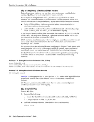 Submitting Commands and SQL to the Database
1-8 Oracle Database Administrator's Guide
Step 2: Set Operating System Environment Variables
Depending on your platform, you may have to set environment variables before
starting SQL*Plus, or at least verify that they are set properly.
For example, on most platforms, ORACLE_SID and ORACLE_HOME must be set. In
addition, it is advisable to set the PATH environment variable to include the ORACLE_
HOME/bin directory. Some platforms may require additional environment variables:
■ On the UNIX and Linux platforms, you must set environment variables by
entering operating system commands.
■ On the Windows platform, Oracle Universal Installer (OUI) automatically assigns
values to ORACLE_HOME and ORACLE_SID in the Windows registry.
If you did not create a database upon installation, OUI does not set ORACLE_SID in the
registry; after you create your database at a later time, you must set the ORACLE_SID
environment variable from a command window.
UNIX and Linux installations come with two scripts, oraenv and coraenv, that you can
use to easily set environment variables. For more information, see Administrator's
Reference for UNIX Systems.
For all platforms, when switching between instances with different Oracle homes, you
must change the ORACLE_HOME environment variable. If multiple instances share the
same Oracle home, you must change only ORACLE_SID when switching instances.
See the Oracle Database Installation Guide or administration guide for your operating
system for details on environment variables and for information on switching
instances.
Example 1–1 Setting Environment Variables in UNIX (C Shell)
setenv ORACLE_SID orcl
setenv ORACLE_HOME /u01/app/oracle/product/11.2.0/db_1
setenv LD_LIBRARY_PATH $ORACLE_HOME/lib:/usr/lib:/usr/dt/lib:/usr/openwin/lib:/usr/ccs/lib
Example 1–2 Setting Environment Variables in Windows
SET ORACLE_SID=orawin2
Example 1–2 assumes that ORACLE_HOME and ORACLE_SID are set in the registry but that
you want to override the registry value of ORACLE_SID to connect to a different
instance.
On Windows, environment variable values that you set in a command prompt
window override the values in the registry.
Step 3: Start SQL*Plus
To start SQL*Plus:
1. Do one of the following:
■ Ensure that the PATH environment variable contains ORACLE_HOME/bin.
■ Change directory to ORACLE_HOME/bin.
2. Enter the following command (case-sensitive on UNIX and Linux):
sqlplus /nolog
 