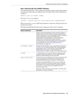 Submitting Commands and SQL to the Database
Getting Started with Database Administration 1-9
Step 4: Submit the SQL*Plus CONNECT Statement
You submit the SQL*Plus CONNECT statement to initially connect to the Oracle instance
or at any time to reconnect as a different user. The syntax of the CONNECT statement is
as follows:
CONN[ECT] [logon] [AS {SYSOPER | SYSDBA}]
The syntax of logon is as follows:
{username | /}[@connect_identifier] [edition={edition_name | DATABASE_DEFAULT}]
When you provide username, SQL*Plus prompts for a password. The password is not
echoed as you type it.
The following table describes the syntax components of the CONNECT statement.
Syntax Component Description
/ Calls for external authentication of the connection request. A
database password is not used in this type of authentication.
The most common form of external authentication is operating
system authentication, where the database user is
authenticated by having logged in to the host operating
system with a certain host user account. External
authentication can also be performed with an Oracle wallet or
by a network service. See Oracle Database Security Guide for
more information. See also "Using Operating System
Authentication" on page 1-20.
AS {SYSOPER | SYSDBA} Indicates that the database user is connecting with either the
SYSOPER or SYSDBA system privilege. Only certain predefined
administrative users or users who have been added to the
password file may connect with these privileges. See
"Administrative Privileges" on page 1-16 for more information.
username A valid database user name. The database authenticates the
connection request by matching username against the data
dictionary and prompting for a user password.
connect_identifier (1) An Oracle Net connect identifier, for a remote connection. The
exact syntax depends on the Oracle Net configuration. If
omitted, SQL*Plus attempts connection to a local instance.
A common connect identifier is a net service name. This is an
alias for an Oracle Net connect descriptor (network address
and database service name). The alias is typically resolved in
the tnsnames.ora file on the local computer, but can be
resolved in other ways.
See Oracle Database Net Services Administrator's Guide for more
information on connect identifiers.
 