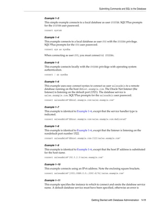 Submitting Commands and SQL to the Database
Getting Started with Database Administration 1-11
Example 1–3
This simple example connects to a local database as user SYSTEM. SQL*Plus prompts
for the SYSTEM user password.
connect system
Example 1–4
This example connects to a local database as user SYS with the SYSDBA privilege.
SQL*Plus prompts for the SYS user password.
connect sys as sysdba
When connecting as user SYS, you must connect AS SYSDBA.
Example 1–5
This example connects locally with the SYSDBA privilege with operating system
authentication.
connect / as sysdba
Example 1–6
This example uses easy connect syntax to connect as user salesadmin to a remote
database running on the host dbhost.example.com. The Oracle Net listener (the
listener) is listening on the default port (1521). The database service is
sales.example.com. SQL*Plus prompts for the salesadmin user password.
connect salesadmin@"dbhost.example.com/sales.example.com"
Example 1–7
This example is identical to Example 1–6, except that the service handler type is
indicated.
connect salesadmin@"dbhost.example.com/sales.example.com:dedicated"
Example 1–8
This example is identical to Example 1–6, except that the listener is listening on the
nondefault port number 1522.
connect salesadmin@"dbhost.example.com:1522/sales.example.com"
Example 1–9
This example is identical to Example 1–6, except that the host IP address is substituted
for the host name.
connect salesadmin@"192.0.2.5/sales.example.com"
Example 1–10
This example connects using an IPv6 address. Note the enclosing square brackets.
connect salesadmin@"[2001:0DB8:0:0::200C:417A]/sales.example.com"
Example 1–11
This example specifies the instance to which to connect and omits the database service
name. A default database service must have been specified, otherwise an error is
 