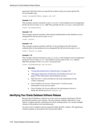 Identifying Your Oracle Database Software Release
1-12 Oracle Database Administrator's Guide
generated. Note that when you specify the instance only, you cannot specify the
service handler type.
connect salesadmin@"dbhost.example.com//orcl"
Example 1–12
This example connects remotely as user salesadmin to the database service designated
by the net service name sales1. SQL*Plus prompts for the salesadmin user password.
connect salesadmin@sales1
Example 1–13
This example connects remotely with external authentication to the database service
designated by the net service name sales1.
connect /@sales1
Example 1–14
This example connects remotely with the SYSDBA privilege and with external
authentication to the database service designated by the net service name sales1.
connect /@sales1 as sysdba
Example 1–15
This example connects remotely as user salesadmin to the database service designated
by the net service name sales1. The database session starts in the rev21 edition.
SQL*Plus prompts for the salesadmin user password.
connect salesadmin@sales1 edition=rev21
Identifying Your Oracle Database Software Release
Because Oracle Database continues to evolve and can require maintenance, Oracle
periodically produces new releases. Not all customers initially subscribe to a new
release or require specific maintenance for their existing release. As a result, multiple
releases of the product exist simultaneously.
As many as five numbers may be required to fully identify a release. The significance
of these numbers is discussed in the sections that follow.
See Also:
■ "Using Operating System Authentication" on page 1-20
■ "Managing Application Workloads with Database Services" on
page 2-39 for information about database services
■ SQL*Plus User's Guide and Reference for more information on the
CONNECT statement
■ Oracle Database Net Services Administrator's Guide for more
information on net service names
■ Oracle Database Net Services Reference for information on how to
define the default service in listener.ora
 