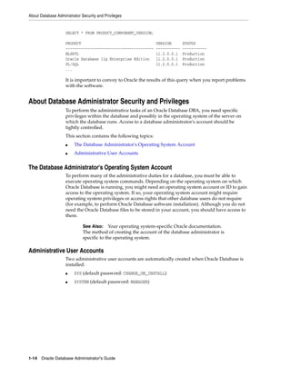 About Database Administrator Security and Privileges
1-14 Oracle Database Administrator's Guide
SELECT * FROM PRODUCT_COMPONENT_VERSION;
PRODUCT VERSION STATUS
---------------------------------------- ----------- -----------
NLSRTL 11.2.0.0.1 Production
Oracle Database 11g Enterprise Edition 11.2.0.0.1 Production
PL/SQL 11.2.0.0.1 Production
...
It is important to convey to Oracle the results of this query when you report problems
with the software.
About Database Administrator Security and Privileges
To perform the administrative tasks of an Oracle Database DBA, you need specific
privileges within the database and possibly in the operating system of the server on
which the database runs. Access to a database administrator's account should be
tightly controlled.
This section contains the following topics:
■ The Database Administrator's Operating System Account
■ Administrative User Accounts
The Database Administrator's Operating System Account
To perform many of the administrative duties for a database, you must be able to
execute operating system commands. Depending on the operating system on which
Oracle Database is running, you might need an operating system account or ID to gain
access to the operating system. If so, your operating system account might require
operating system privileges or access rights that other database users do not require
(for example, to perform Oracle Database software installation). Although you do not
need the Oracle Database files to be stored in your account, you should have access to
them.
Administrative User Accounts
Two administrative user accounts are automatically created when Oracle Database is
installed:
■ SYS (default password: CHANGE_ON_INSTALL)
■ SYSTEM (default password: MANAGER)
See Also: Your operating system-specific Oracle documentation.
The method of creating the account of the database administrator is
specific to the operating system.
 