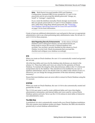 About Database Administrator Security and Privileges
Getting Started with Database Administration 1-15
Create at least one additional administrative user and grant to that user an appropriate
administrative role to use when performing daily administrative tasks. Do not use SYS
and SYSTEM for these purposes.
SYS
When you create an Oracle database, the user SYS is automatically created and granted
the DBA role.
All of the base tables and views for the database data dictionary are stored in the
schema SYS. These base tables and views are critical for the operation of Oracle
Database. To maintain the integrity of the data dictionary, tables in the SYS schema are
manipulated only by the database. They should never be modified by any user or
database administrator, and no one should create any tables in the schema of user SYS.
(However, you can change the storage parameters of the data dictionary settings if
necessary.)
Ensure that most database users are never able to connect to Oracle Database using the
SYS account.
SYSTEM
When you create an Oracle Database, the user SYSTEM is also automatically created and
granted the DBA role.
The SYSTEM user name is used to create additional tables and views that display
administrative information, and internal tables and views used by various Oracle
Database options and tools. Never use the SYSTEM schema to store tables of interest to
non-administrative users.
The DBA Role
A predefined DBA role is automatically created with every Oracle Database installation.
This role contains most database system privileges. Therefore, the DBA role should be
granted only to actual database administrators.
Note: Both Oracle Universal Installer (OUI) and Database
Configuration Assistant (DBCA) now prompt for SYS and SYSTEM
passwords and do not accept the default passwords "change_on_
install" or "manager", respectively.
If you create the database manually, Oracle strongly recommends
that you specify passwords for SYS and SYSTEM at database creation
time, rather than using these default passwords. See "Protecting
Your Database: Specifying Passwords for Users SYS and SYSTEM"
on page 2-16 for more information.
Note Regarding Security Enhancements: In this release of Oracle
Database and in subsequent releases, several enhancements are
being made to ensure the security of default database user
accounts. You can find a security checklist for this release in Oracle
Database Security Guide. Oracle recommends that you read this
checklist and configure your database accordingly.
 