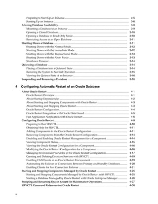 vi
Preparing to Start Up an Instance.................................................................................................... 3-5
Starting Up an Instance ..................................................................................................................... 3-6
Altering Database Availability.............................................................................................................. 3-9
Mounting a Database to an Instance ............................................................................................... 3-9
Opening a Closed Database........................................................................................................... 3-10
Opening a Database in Read-Only Mode.................................................................................... 3-10
Restricting Access to an Open Database...................................................................................... 3-11
Shutting Down a Database.................................................................................................................. 3-11
Shutting Down with the Normal Mode....................................................................................... 3-12
Shutting Down with the Immediate Mode ................................................................................. 3-12
Shutting Down with the Transactional Mode............................................................................. 3-13
Shutting Down with the Abort Mode .......................................................................................... 3-13
Shutdown Timeout ......................................................................................................................... 3-14
Quiescing a Database ........................................................................................................................... 3-14
Placing a Database into a Quiesced State .................................................................................... 3-14
Restoring the System to Normal Operation................................................................................ 3-15
Viewing the Quiesce State of an Instance.................................................................................... 3-16
Suspending and Resuming a Database ............................................................................................ 3-16
4 Configuring Automatic Restart of an Oracle Database
About Oracle Restart ............................................................................................................................... 4-1
Oracle Restart Overview................................................................................................................... 4-1
About Startup Dependencies ........................................................................................................... 4-2
About Starting and Stopping Components with Oracle Restart................................................. 4-3
About Starting and Stopping Oracle Restart.................................................................................. 4-3
Oracle Restart Configuration............................................................................................................ 4-4
Oracle Restart Integration with Oracle Data Guard ..................................................................... 4-5
Fast Application Notification with Oracle Restart........................................................................ 4-6
Configuring Oracle Restart .................................................................................................................... 4-9
Preparing to Run SRVCTL............................................................................................................. 4-10
Obtaining Help for SRVCTL.......................................................................................................... 4-11
Adding Components to the Oracle Restart Configuration ....................................................... 4-11
Removing Components from the Oracle Restart Configuration ............................................. 4-14
Disabling and Enabling Oracle Restart Management for a Component ................................ 4-14
Viewing Component Status........................................................................................................... 4-15
Viewing the Oracle Restart Configuration for a Component................................................... 4-16
Modifying the Oracle Restart Configuration for a Component............................................... 4-16
Managing Environment Variables in the Oracle Restart Configuration................................. 4-17
Creating and Deleting Database Services with SRVCTL .......................................................... 4-19
Enabling FAN Events in an Oracle Restart Environment......................................................... 4-19
Automating the Failover of Connections Between Primary and Standby Databases........... 4-20
Enabling Clients for Fast Connection Failover ........................................................................... 4-21
Starting and Stopping Components Managed by Oracle Restart ............................................... 4-25
Starting and Stopping Components Managed by Oracle Restart with SRVCTL .................. 4-25
Starting a Database Managed by Oracle Restart with Oracle Enterprise Manager .............. 4-26
Stopping and Restarting Oracle Restart for Maintenance Operations....................................... 4-27
SRVCTL Command Reference for Oracle Restart.......................................................................... 4-30
 