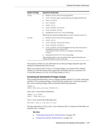 Database Administrator Authentication
Getting Started with Database Administration 1-17
The manner in which you are authorized to use these privileges depends upon the
method of authentication that you use.
When you connect with SYSDBA or SYSOPER privileges, you connect with a default
schema, not with the schema that is generally associated with your username. For
SYSDBA this schema is SYS; for SYSOPER the schema is PUBLIC.
Connecting with Administrative Privileges: Example
This example illustrates that a user is assigned another schema (SYS) when connecting
with the SYSDBA system privilege. Assume that the sample user oe has been granted
the SYSDBA system privilege and has issued the following statements:
CONNECT oe
CREATE TABLE admin_test(name VARCHAR2(20));
Later, user oe issues these statements:
CONNECT oe AS SYSDBA
SELECT * FROM admin_test;
User oe now receives the following error:
ORA-00942: table or view does not exist
Having connected as SYSDBA, user oe now references the SYS schema, but the table was
created in the oe schema.
System Privilege Operations Authorized
SYSDBA ■ Perform STARTUP and SHUTDOWN operations
■ ALTER DATABASE: open, mount, back up, or change character set
■ CREATE DATABASE
■ DROP DATABASE
■ CREATE SPFILE
■ ALTER DATABASE ARCHIVELOG
■ ALTER DATABASE RECOVER
■ Includes the RESTRICTED SESSION privilege
Effectively, this system privilege allows a user to connect as user SYS.
SYSOPER ■ Perform STARTUP and SHUTDOWN operations
■ CREATE SPFILE
■ ALTER DATABASE OPEN/MOUNT/BACKUP
■ ALTER DATABASE ARCHIVELOG
■ ALTER DATABASE RECOVER (Complete recovery only. Any form of
incomplete recovery, such as UNTIL
TIME|CHANGE|CANCEL|CONTROLFILE requires connecting as
SYSDBA.)
■ Includes the RESTRICTED SESSION privilege
This privilege allows a user to perform basic operational tasks, but
without the ability to look at user data.
See Also:
■ "Using Operating System Authentication" on page 1-20
■ "Using Password File Authentication" on page 1-21
 