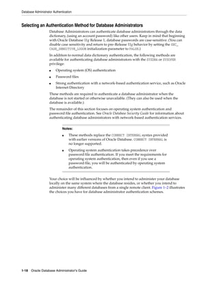Database Administrator Authentication
1-18 Oracle Database Administrator's Guide
Selecting an Authentication Method for Database Administrators
Database Administrators can authenticate database administrators through the data
dictionary, (using an account password) like other users. Keep in mind that beginning
with Oracle Database 11g Release 1, database passwords are case-sensitive. (You can
disable case sensitivity and return to pre–Release 11g behavior by setting the SEC_
CASE_SENSITIVE_LOGON initialization parameter to FALSE.)
In addition to normal data dictionary authentication, the following methods are
available for authenticating database administrators with the SYSDBA or SYSOPER
privilege:
■ Operating system (OS) authentication
■ Password files
■ Strong authentication with a network-based authentication service, such as Oracle
Internet Directory
These methods are required to authenticate a database administrator when the
database is not started or otherwise unavailable. (They can also be used when the
database is available.)
The remainder of this section focuses on operating system authentication and
password file authentication. See Oracle Database Security Guide for information about
authenticating database administrators with network-based authentication services.
Your choice will be influenced by whether you intend to administer your database
locally on the same system where the database resides, or whether you intend to
administer many different databases from a single remote client. Figure 1–2 illustrates
the choices you have for database administrator authentication schemes.
Notes:
■ These methods replace the CONNECT INTERNAL syntax provided
with earlier versions of Oracle Database. CONNECT INTERNAL is
no longer supported.
■ Operating system authentication takes precedence over
password file authentication. If you meet the requirements for
operating system authentication, then even if you use a
password file, you will be authenticated by operating system
authentication.
 