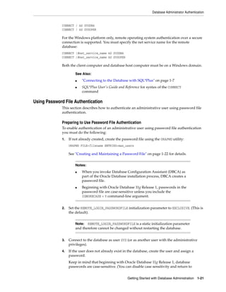 Database Administrator Authentication
Getting Started with Database Administration 1-21
CONNECT / AS SYSDBA
CONNECT / AS SYSOPER
For the Windows platform only, remote operating system authentication over a secure
connection is supported. You must specify the net service name for the remote
database:
CONNECT /@net_service_name AS SYSDBA
CONNECT /@net_service_name AS SYSOPER
Both the client computer and database host computer must be on a Windows domain.
Using Password File Authentication
This section describes how to authenticate an administrative user using password file
authentication.
Preparing to Use Password File Authentication
To enable authentication of an administrative user using password file authentication
you must do the following:
1. If not already created, create the password file using the ORAPWD utility:
ORAPWD FILE=filename ENTRIES=max_users
See "Creating and Maintaining a Password File" on page 1-22 for details.
2. Set the REMOTE_LOGIN_PASSWORDFILE initialization parameter to EXCLUSIVE. (This is
the default).
3. Connect to the database as user SYS (or as another user with the administrative
privileges).
4. If the user does not already exist in the database, create the user and assign a
password.
Keep in mind that beginning with Oracle Database 11g Release 1, database
passwords are case-sensitive. (You can disable case sensitivity and return to
See Also:
■ "Connecting to the Database with SQL*Plus" on page 1-7
■ SQL*Plus User's Guide and Reference for syntax of the CONNECT
command
Notes:
■ When you invoke Database Configuration Assistant (DBCA) as
part of the Oracle Database installation process, DBCA creates a
password file.
■ Beginning with Oracle Database 11g Release 1, passwords in the
password file are case-sensitive unless you include the
IGNORECASE = Y command-line argument.
Note: REMOTE_LOGIN_PASSWORDFILE is a static initialization parameter
and therefore cannot be changed without restarting the database.
 
