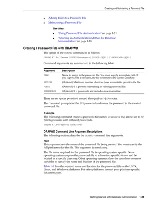 Creating and Maintaining a Password File
Getting Started with Database Administration 1-23
■ Adding Users to a Password File
■ Maintaining a Password File
Creating a Password File with ORAPWD
The syntax of the ORAPWD command is as follows:
ORAPWD FILE=filename [ENTRIES=numusers] [FORCE={Y|N}] [IGNORECASE={Y|N}]
Command arguments are summarized in the following table.
There are no spaces permitted around the equal-to (=) character.
The command prompts for the SYS password and stores the password in the created
password file.
Example
The following command creates a password file named orapworcl that allows up to 30
privileged users with different passwords.
orapwd FILE=orapworcl ENTRIES=30
ORAPWD Command Line Argument Descriptions
The following sections describe the ORAPWD command line arguments.
FILE
This argument sets the name of the password file being created. You must specify the
full path name for the file. This argument is mandatory.
The file name required for the password file is operating system specific. Some
operating systems require the password file to adhere to a specific format and be
located in a specific directory. Other operating systems allow the use of environment
variables to specify the name and location of the password file.
Table 1–1 lists the required name and location for the password file on the UNIX,
Linux, and Windows platforms. For other platforms, consult your platform-specific
documentation.
See Also:
■ "Using Password File Authentication" on page 1-21
■ "Selecting an Authentication Method for Database
Administrators" on page 1-18
Argument Description
FILE Name to assign to the password file. You must supply a complete path. If
you supply only a file name, the file is written to the current directory.
ENTRIES (Optional) Maximum number of entries (user accounts) to permit in the file.
FORCE (Optional) If y, permits overwriting an existing password file.
IGNORECASE (Optional) If y, passwords are treated as case-insensitive.
 