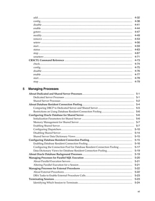 vii
add..................................................................................................................................................... 4-32
config................................................................................................................................................. 4-38
disable............................................................................................................................................... 4-41
enable ................................................................................................................................................ 4-44
getenv................................................................................................................................................ 4-47
modify............................................................................................................................................... 4-49
remove .............................................................................................................................................. 4-53
setenv ................................................................................................................................................ 4-56
start.................................................................................................................................................... 4-59
status ................................................................................................................................................. 4-63
stop.................................................................................................................................................... 4-67
unsetenv............................................................................................................................................ 4-71
CRSCTL Command Reference ........................................................................................................... 4-73
check.................................................................................................................................................. 4-74
config................................................................................................................................................. 4-75
disable............................................................................................................................................... 4-76
enable ................................................................................................................................................ 4-77
start.................................................................................................................................................... 4-78
stop.................................................................................................................................................... 4-79
5 Managing Processes
About Dedicated and Shared Server Processes.................................................................................. 5-1
Dedicated Server Processes .............................................................................................................. 5-1
Shared Server Processes.................................................................................................................... 5-2
About Database Resident Connection Pooling.................................................................................. 5-4
Comparing DRCP to Dedicated Server and Shared Server......................................................... 5-5
Restrictions on Using Database Resident Connection Pooling ................................................... 5-6
Configuring Oracle Database for Shared Server ............................................................................... 5-6
Initialization Parameters for Shared Server ................................................................................... 5-6
Memory Management for Shared Server ....................................................................................... 5-7
Enabling Shared Server..................................................................................................................... 5-7
Configuring Dispatchers................................................................................................................ 5-10
Disabling Shared Server................................................................................................................. 5-14
Shared Server Data Dictionary Views.......................................................................................... 5-15
Configuring Database Resident Connection Pooling.................................................................... 5-15
Enabling Database Resident Connection Pooling ...................................................................... 5-16
Configuring the Connection Pool for Database Resident Connection Pooling ..................... 5-17
Data Dictionary Views for Database Resident Connection Pooling........................................ 5-19
About Oracle Database Background Processes............................................................................... 5-19
Managing Processes for Parallel SQL Execution ............................................................................ 5-20
About Parallel Execution Servers ................................................................................................. 5-21
Altering Parallel Execution for a Session..................................................................................... 5-21
Managing Processes for External Procedures .................................................................................. 5-22
About External Procedures............................................................................................................ 5-22
DBA Tasks to Enable External Procedure Calls.......................................................................... 5-23
Terminating Sessions ........................................................................................................................... 5-23
Identifying Which Session to Terminate...................................................................................... 5-24
 