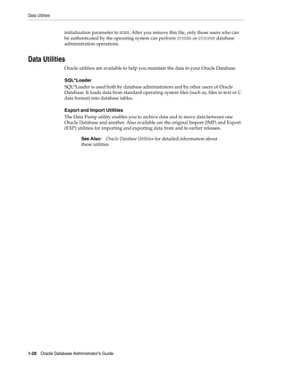 Data Utilities
1-28 Oracle Database Administrator's Guide
initialization parameter to NONE. After you remove this file, only those users who can
be authenticated by the operating system can perform SYSDBA or SYSOPER database
administration operations.
Data Utilities
Oracle utilities are available to help you maintain the data in your Oracle Database.
SQL*Loader
SQL*Loader is used both by database administrators and by other users of Oracle
Database. It loads data from standard operating system files (such as, files in text or C
data format) into database tables.
Export and Import Utilities
The Data Pump utility enables you to archive data and to move data between one
Oracle Database and another. Also available are the original Import (IMP) and Export
(EXP) utilities for importing and exporting data from and to earlier releases.
See Also: Oracle Database Utilities for detailed information about
these utilities
 