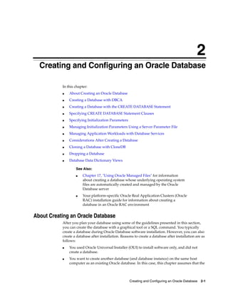 2
Creating and Configuring an Oracle Database 2-1
2 Creating and Configuring an Oracle Database
In this chapter:
■ About Creating an Oracle Database
■ Creating a Database with DBCA
■ Creating a Database with the CREATE DATABASE Statement
■ Specifying CREATE DATABASE Statement Clauses
■ Specifying Initialization Parameters
■ Managing Initialization Parameters Using a Server Parameter File
■ Managing Application Workloads with Database Services
■ Considerations After Creating a Database
■ Cloning a Database with CloneDB
■ Dropping a Database
■ Database Data Dictionary Views
About Creating an Oracle Database
After you plan your database using some of the guidelines presented in this section,
you can create the database with a graphical tool or a SQL command. You typically
create a database during Oracle Database software installation. However, you can also
create a database after installation. Reasons to create a database after installation are as
follows:
■ You used Oracle Universal Installer (OUI) to install software only, and did not
create a database.
■ You want to create another database (and database instance) on the same host
computer as an existing Oracle database. In this case, this chapter assumes that the
See Also:
■ Chapter 17, "Using Oracle Managed Files" for information
about creating a database whose underlying operating system
files are automatically created and managed by the Oracle
Database server
■ Your platform-specific Oracle Real Application Clusters (Oracle
RAC) installation guide for information about creating a
database in an Oracle RAC environment
 