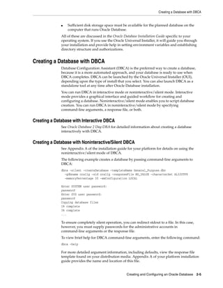 Creating a Database with DBCA
Creating and Configuring an Oracle Database 2-5
■ Sufficient disk storage space must be available for the planned database on the
computer that runs Oracle Database.
All of these are discussed in the Oracle Database Installation Guide specific to your
operating system. If you use the Oracle Universal Installer, it will guide you through
your installation and provide help in setting environment variables and establishing
directory structure and authorizations.
Creating a Database with DBCA
Database Configuration Assistant (DBCA) is the preferred way to create a database,
because it is a more automated approach, and your database is ready to use when
DBCA completes. DBCA can be launched by the Oracle Universal Installer (OUI),
depending upon the type of install that you select. You can also launch DBCA as a
standalone tool at any time after Oracle Database installation.
You can run DBCA in interactive mode or noninteractive/silent mode. Interactive
mode provides a graphical interface and guided workflow for creating and
configuring a database. Noninteractive/silent mode enables you to script database
creation. You can run DBCA in noninteractive/silent mode by specifying
command-line arguments, a response file, or both.
Creating a Database with Interactive DBCA
See Oracle Database 2 Day DBA for detailed information about creating a database
interactively with DBCA.
Creating a Database with Noninteractive/Silent DBCA
See Appendix A of the installation guide for your platform for details on using the
noninteractive/silent mode of DBCA.
The following example creates a database by passing command-line arguments to
DBCA:
dbca -silent -createDatabase -templateName General_Purpose.dbc
-gdbname ora11g -sid ora11g -responseFile NO_VALUE -characterSet AL32UTF8
-memoryPercentage 30 -emConfiguration LOCAL
Enter SYSTEM user password:
password
Enter SYS user password:
password
Copying database files
1% complete
3% complete
...
To ensure completely silent operation, you can redirect stdout to a file. In this case,
however, you must supply passwords for the administrative accounts in
command-line arguments or the response file.
To view brief help for DBCA command-line arguments, enter the following command:
dbca -help
For more detailed argument information, including defaults, view the response file
template found on your distribution media. Appendix A of your platform installation
guide provides the name and location of this file.
 
