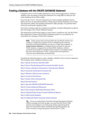 Creating a Database with the CREATE DATABASE Statement
2-6 Oracle Database Administrator's Guide
Creating a Database with the CREATE DATABASE Statement
Using the CREATE DATABASE SQL statement is a more manual approach to creating a
database. One advantage of using this statement over using DBCA is that you can
create databases from within scripts.
If you use the CREATE DATABASE statement, you must complete additional actions
before you have an operational database. These actions include building views on the
data dictionary tables and installing standard PL/SQL packages. You perform these
actions by running the supplied scripts.
If you have existing scripts for creating your database, consider editing those scripts to
take advantage of new Oracle Database features.
The instructions in this section apply to single-instance installations only. See the Oracle
Real Application Clusters (Oracle RAC) installation guide for your platform for
instructions for creating an Oracle RAC database.
Complete the following steps to create a database with the CREATE DATABASE statement.
The examples create a database named mynewdb.
Step 1: Specify an Instance Identifier (SID)
Step 2: Ensure That the Required Environment Variables Are Set
Step 3: Choose a Database Administrator Authentication Method
Step 4: Create the Initialization Parameter File
Step 5: (Windows Only) Create an Instance
Step 6: Connect to the Instance
Step 7: Create a Server Parameter File
Step 8: Start the Instance
Step 9: Issue the CREATE DATABASE Statement
Step 10: Create Additional Tablespaces
Step 11: Run Scripts to Build Data Dictionary Views
Step 12: (Optional) Run Scripts to Install Additional Options
Step 13: Back Up the Database.
Step 14: (Optional) Enable Automatic Instance Startup
Note: Single-instance does not mean that only one Oracle instance can
reside on a single host computer. In fact, multiple Oracle instances
(and their associated databases) can run on a single host computer. A
single-instance database is a database that is accessed by only one
Oracle instance, as opposed to an Oracle RAC database, which is
accessed concurrently by multiple Oracle instances on multiple nodes.
See Oracle Real Application Clusters Administration and Deployment
Guide for more information on Oracle RAC.
Tip: If you are using Oracle Automatic Storage Management (Oracle
ASM) to manage your disk storage, you must start the Oracle ASM
instance and configure your disk groups before performing these
steps. For information about Automatic Storage Management, see
Oracle Automatic Storage Management Administrator's Guide.
 