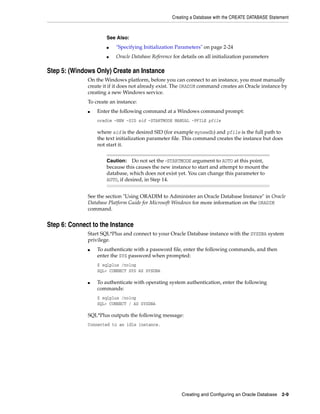 Creating a Database with the CREATE DATABASE Statement
Creating and Configuring an Oracle Database 2-9
Step 5: (Windows Only) Create an Instance
On the Windows platform, before you can connect to an instance, you must manually
create it if it does not already exist. The ORADIM command creates an Oracle instance by
creating a new Windows service.
To create an instance:
■ Enter the following command at a Windows command prompt:
oradim -NEW -SID sid -STARTMODE MANUAL -PFILE pfile
where sid is the desired SID (for example mynewdb) and pfile is the full path to
the text initialization parameter file. This command creates the instance but does
not start it.
See the section "Using ORADIM to Administer an Oracle Database Instance" in Oracle
Database Platform Guide for Microsoft Windows for more information on the ORADIM
command.
Step 6: Connect to the Instance
Start SQL*Plus and connect to your Oracle Database instance with the SYSDBA system
privilege.
■ To authenticate with a password file, enter the following commands, and then
enter the SYS password when prompted:
$ sqlplus /nolog
SQL> CONNECT SYS AS SYSDBA
■ To authenticate with operating system authentication, enter the following
commands:
$ sqlplus /nolog
SQL> CONNECT / AS SYSDBA
SQL*Plus outputs the following message:
Connected to an idle instance.
See Also:
■ "Specifying Initialization Parameters" on page 2-24
■ Oracle Database Reference for details on all initialization parameters
Caution: Do not set the -STARTMODE argument to AUTO at this point,
because this causes the new instance to start and attempt to mount the
database, which does not exist yet. You can change this parameter to
AUTO, if desired, in Step 14.
 