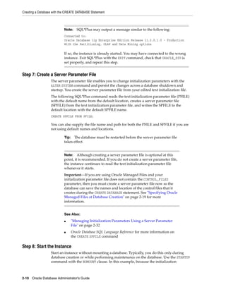 Creating a Database with the CREATE DATABASE Statement
2-10 Oracle Database Administrator's Guide
Step 7: Create a Server Parameter File
The server parameter file enables you to change initialization parameters with the
ALTER SYSTEM command and persist the changes across a database shutdown and
startup. You create the server parameter file from your edited text initialization file.
The following SQL*Plus command reads the text initialization parameter file (PFILE)
with the default name from the default location, creates a server parameter file
(SPFILE) from the text initialization parameter file, and writes the SPFILE to the
default location with the default SPFILE name.
CREATE SPFILE FROM PFILE;
You can also supply the file name and path for both the PFILE and SPFILE if you are
not using default names and locations.
Step 8: Start the Instance
Start an instance without mounting a database. Typically, you do this only during
database creation or while performing maintenance on the database. Use the STARTUP
command with the NOMOUNT clause. In this example, because the initialization
Note: SQL*Plus may output a message similar to the following:
Connected to:
Oracle Database 11g Enterprise Edition Release 11.2.0.1.0 - Production
With the Partitioning, OLAP and Data Mining options
If so, the instance is already started. You may have connected to the wrong
instance. Exit SQL*Plus with the EXIT command, check that ORACLE_SID is
set properly, and repeat this step.
Tip: The database must be restarted before the server parameter file
takes effect.
Note: Although creating a server parameter file is optional at this
point, it is recommended. If you do not create a server parameter file,
the instance continues to read the text initialization parameter file
whenever it starts.
Important—If you are using Oracle Managed Files and your
initialization parameter file does not contain the CONTROL_FILES
parameter, then you must create a server parameter file now so the
database can save the names and location of the control files that it
creates during the CREATE DATABASE statement. See "Specifying Oracle
Managed Files at Database Creation" on page 2-19 for more
information.
See Also:
■ "Managing Initialization Parameters Using a Server Parameter
File" on page 2-32
■ Oracle Database SQL Language Reference for more information on
the CREATE SPFILE command
 