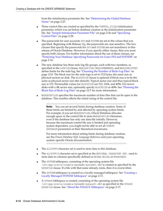 Creating a Database with the CREATE DATABASE Statement
2-12 Oracle Database Administrator's Guide
from the initialization parameter file. See "Determining the Global Database
Name" on page 2-27.
■ Three control files are created as specified by the CONTROL_FILES initialization
parameter, which was set before database creation in the initialization parameter
file. See "Sample Initialization Parameter File" on page 2-26 and "Specifying
Control Files" on page 2-28.
■ The passwords for user accounts SYS and SYSTEM are set to the values that you
specified. Beginning with Release 11g, the passwords are case-sensitive. The two
clauses that specify the passwords for SYS and SYSTEM are not mandatory in this
release of Oracle Database. However, if you specify either clause, then you must
specify both clauses. For further information about the use of these clauses, see
"Protecting Your Database: Specifying Passwords for Users SYS and SYSTEM" on
page 2-16.
■ The new database has three redo log file groups, each with two members, as
specified in the LOGFILE clause. MAXLOGFILES, MAXLOGMEMBERS, and MAXLOGHISTORY
define limits for the redo log. See "Choosing the Number of Redo Log Files" on
page 12-8. The block size for the redo logs is set to 512 bytes, the same size as
physical sectors on disk. The BLOCKSIZE clause is optional if block size is to be the
same as physical sector size (the default). Typical sector size and thus typical block
size is 512. Permissible values for BLOCKSIZE are 512, 1024, and 4096. For newer
disks with a 4K sector size, optionally specify BLOCKSIZE as 4096. See "Planning the
Block Size of Redo Log Files" on page 12-7 for more information.
■ MAXDATAFILES specifies the maximum number of data files that can be open in the
database. This number affects the initial sizing of the control file.
■ The AL32UTF8 character set is used to store data in this database.
■ The AL16UTF16 character set is specified as the NATIONAL CHARACTER SET, used to
store data in columns specifically defined as NCHAR, NCLOB, or NVARCHAR2.
■ The SYSTEM tablespace, consisting of the operating system file
/u01/app/oracle/oradata/mynewdb/system01.dbf is created as specified by the
DATAFILE clause. If a file with that name already exists, then it is overwritten.
■ The SYSTEM tablespace is created as a locally managed tablespace. See "Creating a
Locally Managed SYSTEM Tablespace" on page 2-17.
■ A SYSAUX tablespace is created, consisting of the operating system file
/u01/app/oracle/oradata/mynewdb/sysaux01.dbf as specified in the SYSAUX
DATAFILE clause. See "About the SYSAUX Tablespace" on page 2-17.
Note: You can set several limits during database creation. Some of
these limits are limited by and affected by operating system limits.
For example, if you set MAXDATAFILES, Oracle Database allocates
enough space in the control file to store MAXDATAFILES filenames,
even if the database has only one data file initially. However,
because the maximum control file size is limited and operating
system dependent, you might not be able to set all CREATE
DATABASE parameters at their theoretical maximums.
For more information about setting limits during database creation,
see the Oracle Database SQL Language Reference and your operating
system–specific Oracle documentation.
 