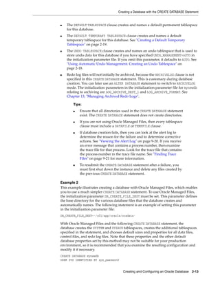 Creating a Database with the CREATE DATABASE Statement
Creating and Configuring an Oracle Database 2-13
■ The DEFAULT TABLESPACE clause creates and names a default permanent tablespace
for this database.
■ The DEFAULT TEMPORARY TABLESPACE clause creates and names a default
temporary tablespace for this database. See "Creating a Default Temporary
Tablespace" on page 2-19.
■ The UNDO TABLESPACE clause creates and names an undo tablespace that is used to
store undo data for this database if you have specified UNDO_MANAGEMENT=AUTO in
the initialization parameter file. If you omit this parameter, it defaults to AUTO. See
"Using Automatic Undo Management: Creating an Undo Tablespace" on
page 2-18.
■ Redo log files will not initially be archived, because the ARCHIVELOG clause is not
specified in this CREATE DATABASE statement. This is customary during database
creation. You can later use an ALTER DATABASE statement to switch to ARCHIVELOG
mode. The initialization parameters in the initialization parameter file for mynewdb
relating to archiving are LOG_ARCHIVE_DEST_1 and LOG_ARCHIVE_FORMAT. See
Chapter 13, "Managing Archived Redo Logs".
Example 2
This example illustrates creating a database with Oracle Managed Files, which enables
you to use a much simpler CREATE DATABASE statement. To use Oracle Managed Files,
the initialization parameter DB_CREATE_FILE_DEST must be set. This parameter defines
the base directory for the various database files that the database creates and
automatically names. The following statement is an example of setting this parameter
in the initialization parameter file:
DB_CREATE_FILE_DEST='/u01/app/oracle/oradata'
With Oracle Managed Files and the following CREATE DATABASE statement, the
database creates the SYSTEM and SYSAUX tablespaces, creates the additional tablespaces
specified in the statement, and chooses default sizes and properties for all data files,
control files, and redo log files. Note that these properties and the other default
database properties set by this method may not be suitable for your production
environment, so it is recommended that you examine the resulting configuration and
modify it if necessary.
CREATE DATABASE mynewdb
USER SYS IDENTIFIED BY sys_password
Tips:
■ Ensure that all directories used in the CREATE DATABASE statement
exist. The CREATE DATABASE statement does not create directories.
■ If you are not using Oracle Managed Files, then every tablespace
clause must include a DATAFILE or TEMPFILE clause.
■ If database creation fails, then you can look at the alert log to
determine the reason for the failure and to determine corrective
actions. See "Viewing the Alert Log" on page 9-20. If you receive
an error message that contains a process number, then examine
the trace file for that process. Look for the trace file that contains
the process number in the trace file name. See "Finding Trace
Files" on page 9-21 for more information.
■ To resubmit the CREATE DATABASE statement after a failure, you
must first shut down the instance and delete any files created by
the previous CREATE DATABASE statement.
 