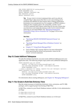 Creating a Database with the CREATE DATABASE Statement
2-14 Oracle Database Administrator's Guide
USER SYSTEM IDENTIFIED BY system_password
EXTENT MANAGEMENT LOCAL
DEFAULT TEMPORARY TABLESPACE temp
UNDO TABLESPACE undotbs1
DEFAULT TABLESPACE users;
Step 10: Create Additional Tablespaces
To make the database functional, you must create additional tablespaces for your
application data. The following sample script creates some additional tablespaces:
CREATE TABLESPACE apps_tbs LOGGING
DATAFILE '/u01/app/oracle/oradata/mynewdb/apps01.dbf'
SIZE 500M REUSE AUTOEXTEND ON NEXT 1280K MAXSIZE UNLIMITED
EXTENT MANAGEMENT LOCAL;
-- create a tablespace for indexes, separate from user tablespace (optional)
CREATE TABLESPACE indx_tbs LOGGING
DATAFILE '/u01/app/oracle/oradata/mynewdb/indx01.dbf'
SIZE 100M REUSE AUTOEXTEND ON NEXT 1280K MAXSIZE UNLIMITED
EXTENT MANAGEMENT LOCAL;
For information about creating tablespaces, see Chapter 14, "Managing Tablespaces".
Step 11: Run Scripts to Build Data Dictionary Views
Run the scripts necessary to build data dictionary views, synonyms, and PL/SQL
packages, and to support proper functioning of SQL*Plus.
In SQL*Plus, connect to your Oracle Database instance with the SYSDBA administrative
privilege:
@?/rdbms/admin/catalog.sql
@?/rdbms/admin/catproc.sql
In SQL*Plus, connect to your Oracle Database instance as SYSTEM user:
Tip: If your CREATE DATABASE statement fails, and if you did not
complete Step 7, then ensure that there is not a pre-existing server
parameter file (SPFILE) for this instance that is setting initialization
parameters in an unexpected way. For example, an SPFILE contains a
setting for the complete path to all control files, and the CREATE
DATABASE statement fails if those control files do not exist. Ensure that
you shut down and restart the instance (with STARTUP NOMOUNT) after
removing an unwanted SPFILE. See "Managing Initialization
Parameters Using a Server Parameter File" on page 2-32 for more
information.
See Also:
■ "Specifying CREATE DATABASE Statement Clauses" on
page 2-16
■ "Specifying Oracle Managed Files at Database Creation" on
page 2-19
■ Chapter 17, "Using Oracle Managed Files"
■ Oracle Database SQL Language Reference for more information
about specifying the clauses and parameter values for the
CREATE DATABASE statement
 