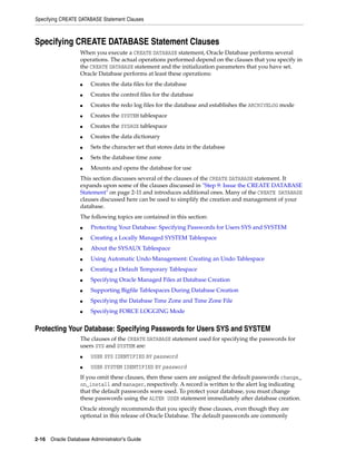 Specifying CREATE DATABASE Statement Clauses
2-16 Oracle Database Administrator's Guide
Specifying CREATE DATABASE Statement Clauses
When you execute a CREATE DATABASE statement, Oracle Database performs several
operations. The actual operations performed depend on the clauses that you specify in
the CREATE DATABASE statement and the initialization parameters that you have set.
Oracle Database performs at least these operations:
■ Creates the data files for the database
■ Creates the control files for the database
■ Creates the redo log files for the database and establishes the ARCHIVELOG mode
■ Creates the SYSTEM tablespace
■ Creates the SYSAUX tablespace
■ Creates the data dictionary
■ Sets the character set that stores data in the database
■ Sets the database time zone
■ Mounts and opens the database for use
This section discusses several of the clauses of the CREATE DATABASE statement. It
expands upon some of the clauses discussed in "Step 9: Issue the CREATE DATABASE
Statement" on page 2-11 and introduces additional ones. Many of the CREATE DATABASE
clauses discussed here can be used to simplify the creation and management of your
database.
The following topics are contained in this section:
■ Protecting Your Database: Specifying Passwords for Users SYS and SYSTEM
■ Creating a Locally Managed SYSTEM Tablespace
■ About the SYSAUX Tablespace
■ Using Automatic Undo Management: Creating an Undo Tablespace
■ Creating a Default Temporary Tablespace
■ Specifying Oracle Managed Files at Database Creation
■ Supporting Bigfile Tablespaces During Database Creation
■ Specifying the Database Time Zone and Time Zone File
■ Specifying FORCE LOGGING Mode
Protecting Your Database: Specifying Passwords for Users SYS and SYSTEM
The clauses of the CREATE DATABASE statement used for specifying the passwords for
users SYS and SYSTEM are:
■ USER SYS IDENTIFIED BY password
■ USER SYSTEM IDENTIFIED BY password
If you omit these clauses, then these users are assigned the default passwords change_
on_install and manager, respectively. A record is written to the alert log indicating
that the default passwords were used. To protect your database, you must change
these passwords using the ALTER USER statement immediately after database creation.
Oracle strongly recommends that you specify these clauses, even though they are
optional in this release of Oracle Database. The default passwords are commonly
 