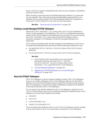 Specifying CREATE DATABASE Statement Clauses
Creating and Configuring an Oracle Database 2-17
known, and if you neglect to change them later, then you leave database vulnerable to
attack by malicious users.
When choosing a password, keep in mind that beginning in Release 11g, passwords
are case-sensitive. Also, there may be password formatting requirements for your
database. See the section entitled "How Oracle Database Checks the Complexity of
Passwords" in Oracle Database Security Guide for more information.
Creating a Locally Managed SYSTEM Tablespace
Specify the EXTENT MANAGEMENT LOCAL clause in the CREATE DATABASE statement to
create a locally managed SYSTEM tablespace. The COMPATIBLE initialization parameter
must be set to 10.0.0 or higher for this statement to be successful. If you do not specify
the EXTENT MANAGEMENT LOCAL clause, then by default the database creates a
dictionary-managed SYSTEM tablespace. Dictionary-managed tablespaces are
deprecated.
If you create your database with a locally managed SYSTEM tablespace, and if you are
not using Oracle Managed Files, then ensure that the following conditions are met:
■ You specify the DEFAULT TEMPORARY TABLESPACE clause in the CREATE DATABASE
statement.
■ You include the UNDO TABLESPACE clause in the CREATE DATABASE statement.
About the SYSAUX Tablespace
The SYSAUX tablespace is always created at database creation. The SYSAUX tablespace
serves as an auxiliary tablespace to the SYSTEM tablespace. Because it is the default
tablespace for many Oracle Database features and products that previously required
their own tablespaces, it reduces the number of tablespaces required by the database.
It also reduces the load on the SYSTEM tablespace.
You can specify only data file attributes for the SYSAUX tablespace, using the SYSAUX
DATAFILE clause in the CREATE DATABASE statement. Mandatory attributes of the SYSAUX
tablespace are set by Oracle Database and include:
■ PERMANENT
■ READ WRITE
■ EXTENT MANAGMENT LOCAL
■ SEGMENT SPACE MANAGMENT AUTO
You cannot alter these attributes with an ALTER TABLESPACE statement, and any attempt
to do so will result in an error. You cannot drop or rename the SYSAUX tablespace.
See Also: "Some Security Considerations" on page 2-43
See Also:
■ Oracle Database SQL Language Reference for more specific
information about the use of the DEFAULT TEMPORARY
TABLESPACE and UNDO TABLESPACE clauses when EXTENT
MANAGEMENT LOCAL is specified for the SYSTEM tablespace
■ "Locally Managed Tablespaces" on page 14-3
■ "Migrating the SYSTEM Tablespace to a Locally Managed
Tablespace" on page 14-30
 