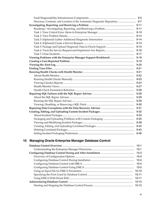 ix
Fault Diagnosability Infrastructure Components ......................................................................... 9-5
Structure, Contents, and Location of the Automatic Diagnostic Repository ............................ 9-7
Investigating, Reporting, and Resolving a Problem ...................................................................... 9-11
Roadmap—Investigating, Reporting, and Resolving a Problem............................................. 9-11
Task 1: View Critical Error Alerts in Enterprise Manager ........................................................ 9-13
Task 2: View Problem Details........................................................................................................ 9-14
Task 3: (Optional) Gather Additional Diagnostic Information ................................................ 9-14
Task 4: (Optional) Create a Service Request................................................................................ 9-14
Task 5: Package and Upload Diagnostic Data to Oracle Support............................................ 9-15
Task 6: Track the Service Request and Implement Any Repairs.............................................. 9-16
Task 7: Close Incidents ................................................................................................................... 9-17
Viewing Problems with the Enterprise Manager Support Workbench ..................................... 9-18
Creating a User-Reported Problem.................................................................................................... 9-19
Viewing the Alert Log .......................................................................................................................... 9-20
Finding Trace Files................................................................................................................................ 9-21
Running Health Checks with Health Monitor................................................................................ 9-21
About Health Monitor.................................................................................................................... 9-22
Running Health Checks Manually ............................................................................................... 9-23
Viewing Checker Reports .............................................................................................................. 9-24
Health Monitor Views .................................................................................................................... 9-27
Health Check Parameters Reference ............................................................................................ 9-28
Repairing SQL Failures with the SQL Repair Advisor ................................................................. 9-28
About the SQL Repair Advisor..................................................................................................... 9-29
Running the SQL Repair Advisor................................................................................................. 9-29
Viewing, Disabling, or Removing a SQL Patch.......................................................................... 9-30
Repairing Data Corruptions with the Data Recovery Advisor .................................................... 9-31
Creating, Editing, and Uploading Custom Incident Packages..................................................... 9-32
About Incident Packages................................................................................................................ 9-33
Packaging and Uploading Problems with Custom Packaging ................................................ 9-35
Viewing and Modifying Incident Packages ................................................................................ 9-39
Creating, Editing, and Uploading Correlated Packages ........................................................... 9-45
Deleting Correlated Packages ....................................................................................................... 9-45
Setting Incident Packaging Preferences....................................................................................... 9-46
10 Managing Oracle Enterprise Manager Database Control
Database Control Overview................................................................................................................ 10-1
Understanding the Enterprise Manager Directories.................................................................. 10-1
Configuring Database Control During and After Installation .................................................... 10-3
Overview of Configuration Options ............................................................................................ 10-3
Configuring Database Control During Installation ................................................................... 10-4
Configuring Database Control with DBCA ................................................................................ 10-4
Configuring Database Control Using EMCA ............................................................................. 10-5
Using an Input File for EMCA Parameters ............................................................................... 10-10
Specifying the Ports Used by Database Control....................................................................... 10-11
Using EMCA With Oracle RAC.................................................................................................. 10-11
Administering Database Control ..................................................................................................... 10-15
Starting and Stopping the Database Control Process .............................................................. 10-15
 